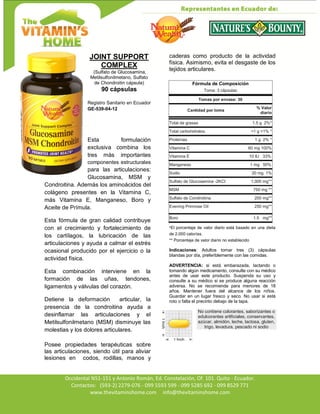 Av. Occidental N51-151 y Antonio Román, Ed. Constelación,
Occidental N51-151 y Antonio Román, Ed. Constelación, Of. 101. Quito - Ecuador.
Contactos: (593-2) 2279-076 - 099 5593 599 - 099 5285 692 - 099 8529 771
www.thevitaminshome.com info@thevitaminshome.com
JOINT SUPPORT
COMPLEX
(Sulfato de Glucosamina,
Metilsulfonilmetano, Sulfato
de Chondroitin cápsula)
90 cápsulas
Registro Sanitario en Ecuador
GE-539-04-12
Esta formulación
exclusiva combina los
tres más importantes
componentes estructurales
para las articulaciones:
Glucosamina, MSM y
Condroitina. Además los aminoácidos del
colágeno presentes en la Vitamina C,
más Vitamina E, Manganeso, Boro y
Aceite de Prímula.
Esta fórmula de gran calidad contribuye
con el crecimiento y fortalecimiento de
los cartílagos, la lubricación de las
articulaciones y ayuda a calmar el estrés
ocasional producido por el ejercicio o la
actividad física.
Esta combinación interviene en la
formación de las uñas, tendones,
ligamentos y válvulas del corazón.
Detiene la deformación articular, la
presencia de la condroitina ayuda a
desinflamar las articulaciones y el
Metilsulfonilmetano (MSM) disminuye las
molestias y los dolores articulares.
Posee propiedades terapéuticas sobre
las articulaciones, siendo útil para aliviar
lesiones en codos, rodillas, manos y
caderas como producto de la actividad
física. Asimismo, evita el desgaste de los
tejidos articulares.
Fórmula de Composición
Toma: 3 cápsulas
Tomas por envase: 30
Cantidad por toma
% Valor
diario
Total de grasas 1.5 g 2%*
Total carbohidratos <1 g <1% *
Proteínas 1 g 2% *
Vitamina C 60 mg 100%
Vitamina E 10 IU 33%
Manganeso 1 mg 50%
Sodio 20 mg 1%
Sulfato de Glucosamina -2KCI 1,000 mg**
MSM 750 mg **
Sulfato de Condroitina. 200 mg**
Evening Primrose Oil 250 mg**
Boro 1.5 mg**
*El porcentaje de valor diario está basado en una dieta
de 2.000 calorías.
** Porcentaje de valor diario no establecido
Indicaciones: Adultos tomar tres (3) cápsulas
blandas por día, preferiblemente con las comidas.
ADVERTENCIA: si está embarazada, lactando o
tomando algún medicamento, consulte con su médico
antes de usar este producto. Suspenda su uso y
consulte a su médico si se produce alguna reacción
adversa. No se recomienda para menores de 18
años. Mantener fuera del alcance de los niños.
Guardar en un lugar fresco y seco. No usar si está
roto o falta el precinto debajo de la tapa.
No contiene colorantes, saborizantes o
edulcorantes artificiales, conservantes,
azúcar, almidón, leche, lactosa, gluten,
trigo, levadura, pescado ni sodio
 