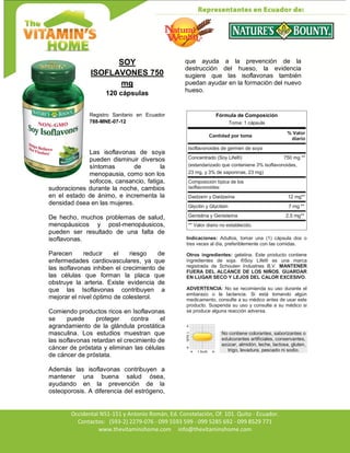Av. Occidental N51-151 y Antonio Román, Ed. Constelación,
Occidental N51-151 y Antonio Román, Ed. Constelación, Of. 101. Quito - Ecuador.
Contactos: (593-2) 2279-076 - 099 5593 599 - 099 5285 692 - 099 8529 771
www.thevitaminshome.com info@thevitaminshome.com
SOY
ISOFLAVONES 750
mg
120 cápsulas
Registro Sanitario en Ecuador
788-MNE-07-12
Las isoflavonas de soya
pueden disminuir diversos
síntomas de la
menopausia, como son los
sofocos, cansancio, fatiga,
sudoraciones durante la noche, cambios
en el estado de ánimo, e incrementa la
densidad ósea en las mujeres.
De hecho, muchos problemas de salud,
menopáusicos y post-menopáusicos,
pueden ser resultado de una falta de
isoflavonas.
Parecen reducir el riesgo de
enfermedades cardiovasculares, ya que
las isoflavonas inhiben el crecimiento de
las células que forman la placa que
obstruye la arteria. Existe evidencia de
que las Isoflavonas contribuyen a
mejorar el nivel óptimo de colesterol.
Comiendo productos ricos en Isoflavonas
se puede proteger contra el
agrandamiento de la glándula prostática
masculina. Los estudios muestran que
las isoflavonas retardan el crecimiento de
cáncer de próstata y eliminan las células
de cáncer de próstata.
Además las isoflavonas contribuyen a
mantener una buena salud ósea,
ayudando en la prevención de la
osteoporosis. A diferencia del estrógeno,
que ayuda a la prevención de la
destrucción del hueso, la evidencia
sugiere que las isoflavonas también
puedan ayudar en la formación del nuevo
hueso.
Fórmula de Composición
Toma: 1 cápsula
Cantidad por toma
% Valor
diario
Isoflavonoides de germen de soya
Concentrado (Soy Life®) 750 mg **
(estandarizado que conteniene 3% isoflavonoides,
23 mg, y 3% de saponinas, 23 mg)
Composición típica de los
isoflavonoides:
Daidzeín y Daidzeína 12 mg**
Glycitin y Glycitein 7 mg **
Genistina y Genisteína 2.5 mg**
** Valor diario no establecido.
Indicaciones: Adultos, tomar una (1) cápsula dos o
tres veces al día, preferiblemente con las comidas.
Otros ingredientes: gelatina. Este producto contiene
ingredientes de soja. ®Soy Life® es una marca
registrada de Schouten Industries B.V. MANTENER
FUERA DEL ALCANCE DE LOS NIÑOS. GUARDAR
EN LUGAR SECO Y LEJOS DEL CALOR EXCESIVO.
ADVERTENCIA: No se recomienda su uso durante el
embarazo o la lactancia. Si está tomando algún
medicamento, consulte a su médico antes de usar este
producto. Suspenda su uso y consulte a su médico si
se produce alguna reacción adversa.
No contiene colorantes, saborizantes o
edulcorantes artificiales, conservantes,
azúcar, almidón, leche, lactosa, gluten,
trigo, levadura, pescado ni sodio.
 