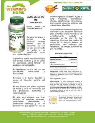 Av. Occidental N51-151 y Antonio Román, Ed. Constelación,
Occidental N51-151 y Antonio Román, Ed. Constelación, Of. 101. Quito - Ecuador.
Contactos: (593-2) 2279-076 - 099 5593 599 - 099 5285 692 - 099 8529 771
www.thevitaminshome.com info@thevitaminshome.com
ALOE VERA 470
mg
100 Cápsulas
Registro Sanitario en
Ecuador 837-MNE-10-12
Derivada del árabe y
significa “la
sustancia amarga
brillante que es
verdadera”. Su uso
ha sido comprobado
por siglos y es
considerada como
una planta milagrosa.
Suplemento herbal muy conocido por
sus efectos curativos y se los utiliza
en cosméticos, como también en
productos para el cabello.
Es beneficioso para la piel por sus
propiedades humectantes y
suavizantes.
Favorece a la buena digestión y
ayuda al bienestar general del
cuerpo.
El aloe vera es una planta originaria
de África y se la ha reconocido por
sus propiedades calmantes y
reconstructivas.
El aloe vera contiene una gran
cantidad de vitaminas, minerales,
aminoácidos, polisacáridos y
compuestos fenólicos y se ha
comprobado que contribuye con un
sistema digestivo saludable, ayuda a
curar trastornos estomacales,
úlceras, estreñimiento, hemorroides,
prurito rectal, alivia los síntomas del
colon irritable y la colitis.
Su probada eficacia como digestivo lo
convierte en una excelente adición al
plan alimenticio diario. Contribuye al
embellecimiento, cuidado y
protección de la piel. En los
diabéticos disminuye los niveles de
azúcar en la sangre, además es
provechoso para combatir las
infecciones, las várices, el cáncer de
piel y la artritis.
Fórmula de Composición
Toma: 1 cápsula
Cantidad por toma % Valor diario
Áloe vera 470 mg **
(Aloe barbadensis) (hoja)
** Valor diario no establecido.
Indicaciones: Adultos, tomar una (1) cápsula por día,
preferiblemente con las comidas. Las cápsulas pueden
romperse y prepararse como un té o disolverse en
cualquier líquido.
Otros ingredientes: gelatina.
ADVERTENCIA: Si está embarazada, lactando o
tomando algún medicamento, consulte con su médico
antes de usar este producto. Suspenda su uso y
consulte a su médico si se produce alguna reacción
adversa. No se recomienda para menores de 18 años.
Mantener fuera del alcance de los niños. Almacenar a
temperatura ambiente. No usar si está roto o falta el
precinto debajo de la tapa.
No contiene colorantes, saborizantes o
edulcorantes artificiales, conservantes,
azúcar, almidón, leche, lactosa, soja,
gluten, trigo, levadura, pescado ni sodio.
 