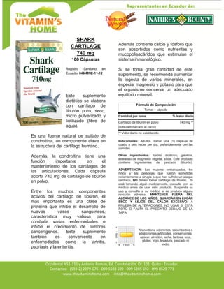 Av. Occidental N51-151 y Antonio Román, Ed. Constelación,
Occidental N51-151 y Antonio Román, Ed. Constelación, Of. 101. Quito - Ecuador.
Contactos: (593-2) 2279-076 - 099 5593 599 - 099 5285 692 - 099 8529 771
www.thevitaminshome.com info@thevitaminshome.com
SHARK
CARTILAGE
740 mg
100 Cápsulas
Registro Sanitario en
Ecuador 846-MNE-11-12
Este suplemento
dietético se elabora
con cartílago de
tiburón puro, seco,
micro pulverizado y
liofilizado (libre de
agua).
Es una fuente natural de sulfato de
condroitina, un componente clave en
la estructura del cartílago humano.
Además, la condroitina tiene una
función importante en el
mantenimiento de los cartílagos de
las articulaciones. Cada cápsula
aporta 740 mg de cartílago de tiburón
en polvo.
Entre los muchos componentes
activos del cartílago de tiburón, el
más importante es una clase de
proteína que inhibe el desarrollo de
nuevos vasos sanguíneos,
característica muy valiosa para
combatir varias enfermedades e
inhibe el crecimiento de tumores
cancerígenos. Este suplemento
también es conveniente en
enfermedades como la artritis,
psoriasis y la enteritis.
Además contiene calcio y fósforo que
son absorbidos como nutrientes y
mucopolisacáridos que estimulan el
sistema inmunológico.
Si se toma gran cantidad de este
suplemento, se recomienda aumentar
la ingesta de varios minerales, en
especial magnesio y potasio para que
el organismo conserve un adecuado
equilibrio mineral.
Fórmula de Composición
Toma: 1 cápsula
Cantidad por toma % Valor diario
Cartílago de tiburón en polvo 740 mg **
(liofilizado/secado al vacío)
** Valor diario no establecido.
Indicaciones: Adultos, tomar una (1) cápsula de
cuatro a seis veces por día, preferiblemente con las
comidas.
Otros ingredientes: fosfato dicálcico, gelatina,
estearato de magnesio vegetal, sílice. Este producto
contiene ingredientes de pescado (tiburón).
ADVERTENCIA: Las mujeres embarazadas, los
niños y las personas que fueron sometidas
recientemente a cirugía o que han sufrido un ataque
cardíaco, NO deben tomar cartílago de tiburón. Si
está tomando algún medicamento, consulte con su
médico antes de usar este producto. Suspenda su
uso y consulte a su médico si se produce alguna
reacción adversa. MANTENER FUERA DEL
ALCANCE DE LOS NIÑOS. GUARDAR EN LUGAR
SECO Y LEJOS DEL CALOR EXCESIVO. A
PRUEBA DE ALTERACIONES: NO USAR SI ESTÁ
ROTO O FALTA EL PRECINTO DEBAJO DE LA
TAPA.
No contiene colorantes, saborizantes o
edulcorantes artificiales, conservantes,
azúcar, almidón, leche, lactosa, soja,
gluten, trigo, levadura, pescado ni
sodio.
 