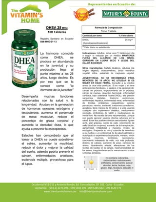 Av. Occidental N51-151 y Antonio Román, Ed. Constelación,
Occidental N51-151 y Antonio Román, Ed. Constelación, Of. 101. Quito - Ecuador.
Contactos: (593-2) 2279-076 - 099 5593 599 - 099 5285 692 - 099 8529 771
www.thevitaminshome.com info@thevitaminshome.com
DHEA 25 mg
100 Tabletas
Registro Sanitario en Ecuador
884-MNE-01-13
La hormona conocida
como DHEA, se
produce en abundancia
en la juventud y su
producción llega al
punto máximo a los 25
años, luego declina. Es
por eso que se la
conoce como “la
hormona de la juventud”
Desempeña muchas funciones
relacionadas con la salud y la
longevidad. Ayudan en la generación
de hormonas sexuales estrógeno y
testosterona, aumenta el porcentaje
de masa muscular, reduce el
porcentaje de grasa corporal y
aumenta la densidad ósea, lo que
ayuda a prevenir la osteoporosis.
Estudios han comprobado que al
tomar la DHEA se puede sobrellevar
el estrés, aumentar la movilidad,
reducir el dolor y mejorar la calidad
del sueño, además podría prevenir el
cáncer, enfermedades arteriales,
esclerosis múltiple, provechosa para
el lupus.
Fórmula de Composición
Toma: 1 tableta
Cantidad por toma % Valor diario
DHEA 25 mg**
(Dehidroepiandrosterona)
**Valor diario no establecido.
Indicaciones: Adultos: tomar una (1) tableta por día
o según lo indicado por un médico MANTENER
FUERA DEL ALCANCE DE LOS NIÑOS.
GUARDAR EN LUGAR SECO Y LEJOS DEL
CALOR EXCESIVO.
Otros ingredientes: fosfato dicálcico, celulosa (de
origen vegetal), croscarmelosa, ácido esteárico
vegetal, sílice, estearato de magnesio vegetal.
ADVERTENCIA: NO SE RECOMIENDA PARA
MENORES DE 18 AÑOS. NO UTILIZAR SI ES
MUJER EN EDAD FÉRTIL. Consulte a su médico
antes de usar este producto. Si es mujer o si tiene
antecedentes familiares, o padece o ha padecido de:
cáncer de próstata, engrosamiento de la próstata,
cáncer de mamas, desorden hormonal, enfermedad
cardíaca, bajo colesterol "bueno"(HDL), alta presión
sanguínea, diabetes, trastorno autoinmune,
enfermedad hepática, enfermedad renal, enfermedad
de tiroides, problemas psiquiátricos, anemia
perniciosa, nervios, ansiedad, trastornos convulsivos,
apoplejía, tiene menos de 40 años o si está usando
cualquier otro suplemento dietético, medicamento
recetado, inhibidores de MAO o medicamento de
venta libre. No exceda la toma recomendada, porque
eso puede generar severos efectos adversos en la
salud. Entre los posibles efectos secundarios figuran
acné, piel grasosa, caída de pelo, crecimiento de
vello facial (en mujeres), aumento de la transpiración,
agresividad, irritabilidad y mayores niveles de
estrógeno. Suspenda su uso y consulte de inmediato
a su médico o un profesional de la salud calificado y
autorizado si experimenta taquicardia, mareos, visión
borrosa, insomnio, temblores, nerviosismo,
crecimiento indeseado de vello, voz más profunda,
dolores de cabeza, aumento de peso, cambios de
ánimo, hipertensión arterial, alteraciones de los
niveles de lípidos en la sangre, hipersensibilidad de
los senos, irregularidades en la menstruación u otros
síntomas similares.
No contiene colorantes,
saborizantes o edulcorantes
artificiales, conservantes, azúcar,
almidón, leche, lactosa, soja,
gluten, trigo, levadura, pescado ni
sodio.
 