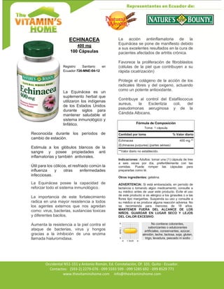 Av. Occidental N51-151 y Antonio Román, Ed. Constelación,
Occidental N51-151 y Antonio Román, Ed. Constelación, Of. 101. Quito - Ecuador.
Contactos: (593-2) 2279-076 - 099 5593 599 - 099 5285 692 - 099 8529 771
www.thevitaminshome.com info@thevitaminshome.com
ECHINACEA
400 mg
100 Cápsulas
Registro Sanitario en
Ecuador 726-MNE-04-12
La Equinácea es un
suplemento herbal que
utilizaron los indígenas
de los Estados Unidos
durante siglos para
mantener saludable el
sistema inmunológico y
linfático.
Reconocida durante los períodos de
cambio de estación.
Estimula a los glóbulos blancos de la
sangre y posee propiedades anti
inflamatorias y también antivirales.
Útil para los cólicos, el resfriado común la
influenza y otras enfermedades
infecciosas.
La Equinácea posee la capacidad de
reforzar todo el sistema inmunológico.
La importancia de este fortalecimiento
radica en una mayor resistencia a todos
los agentes externos que nos agredan
como: virus, bacterias, sustancias toxicas
y diferentes bacilos.
Aumenta la resistencia a la piel contra el
ataque de bacterias, virus y hongos
gracias a la inhibición de una enzima
llamada hialuromidasa.
La acción antiinflamatoria de la
Equinácea se pone de manifiesto debido
a sus excelentes resultados en la cura de
pacientes afectados de artritis crónica.
Favorece la proliferación de fibroblastos
(células de la piel que contribuyen a su
rápida cicatrización)
Protege el colágeno de la acción de los
radicales libres y del oxigeno, actuando
como un potente antioxidante.
Contribuye al control del Estafilococus
aureus, la Escleritzia coli, del
pseudomonas aeruginosa y de la
Cándida Albicans.
Fórmula de Composición
Toma: 1 cápsula
Cantidad por toma % Valor diario
Echinacea 400 mg **
(Echinacea purpurea) (partes aéreas)
**Valor diario no establecido.
Indicaciones: Adultos: tomar una (1) cápsula de tres
a seis veces por día, preferiblemente con las
comidas. Puede romper las cápsulas para
prepararlas como té.
Otros ingredientes: gelatina.
ADVERTENCIA: Si está embarazada, en período de
lactancia o tomando algún medicamento, consulte a
su médico antes de usar este producto. Evite el uso
de este producto si es alérgico a los girasoles o a las
flores tipo margaritas. Suspenda su uso y consulte a
su médico si se produce alguna reacción adversa. No
se recomienda para menores de 18 años.
MANTENER FUERA DEL ALCANCE DE LOS
NIÑOS. GUARDAR EN LUGAR SECO Y LEJOS
DEL CALOR EXCESIVO.
No contiene colorantes,
saborizantes o edulcorantes
artificiales, conservantes, azúcar,
almidón, leche, lactosa, soja, gluten,
trigo, levadura, pescado ni sodio
 