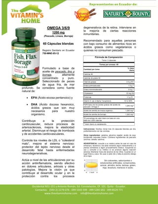 Av. Occidental N51-151 y Antonio Román, Ed. Constelación,
Occidental N51-151 y Antonio Román, Ed. Constelación, Of. 101. Quito - Ecuador.
Contactos: (593-2) 2279-076 - 099 5593 599 - 099 5285 692 - 099 8529 771
www.thevitaminshome.com info@thevitaminshome.com
OMEGA 3/6/9
1200 mg
(Pescado, Linaza, Borraja)
60 Cápsulas blandas
Registro Sanitario en Ecuador
750-MNE-05-12
Formulado a base de
aceite de pescado, lino y
borraja, altamente
concentrado y puro.
Seleccionado de peces
de agua fría, de mar
profundo. Se considera como fuente
natural de:
 EPA (Ácido eicosa pentanoico) y
 DHA (Ácido docosa hexanoico,
ácidos grasos que son muy
necesarios para nuestro
organismo.
Contribuye a la protección
cardiovascular, reduce procesos de
arteriosclerosis, mejora la elasticidad
arterial. Disminuye el riesgo de trombosis
y de accidentes cardiovasculares.
Controla los niveles de LDL o “colesterol
malo”, mejora el sistema nervioso:
protector del tejido nervioso desde el
desarrollo fetal hasta enfermedades
neurodegenerativas.
Actúa a nivel de las articulaciones por su
acción antiinflamatoria, siendo efectivo
en dolores articulares, artrosis y otras
patologías. Mejora la visión ya que
contribuye al desarrollo ocular y en la
protección contra los procesos
degenerativos de la retina. Interviene en
la mejoría de ciertas reacciones
inmunitarias.
Recomendado para aquellas personas
con bajo consumo de alimentos ricos en
ácidos grasos como vegetarianos o
quienes no consumen pescado.
Fórmula de Composición
Toma: 3 cápsulas
Tomas por envase: 40
Cantidad por toma
% Valor
diario
Calorías 40
Calorías de grasa 30
Total de grasas 3.5 g 5%*
Grasa poliinsaturada 1.5 g **
Grasa monoinsaturada 0.5 g **
Cholesterol 10 mg 4%
Proteínas <1 g %*
Vitamin E (as d-Alpha Tocopherol) 15 IU 50%
Perfil típico de los ácidos grasos del aceite de
pescado: Omega-3
1,200 mg**
Aceite de semilla de linaza orgánica - 1,200 mg**
Aceite de semilla de borraja - 1,200 mg**
*El porcentaje de valor diario se basa en una
dieta de 2,000 calorías.
**Valor diario no establecido.
Indicaciones: Adultos, tomar tres (3) cápsulas blandas por día,
preferiblemente con las comidas.
Otros ingredientes: gelatina, glicerina vegetal, aceite de soja,
tocoferoles naturales mixtos. Contiene ingredientes de pescado
(anchoa, caballa, sardina).
ADVERTENCIA: consulte a su médico antes de usar en caso de
embarazo, lactancia o de estar tomando algún medicamento o si
planea someterse a algún procedimiento médico. Suspenda su
uso y consulte a su médico si se produce alguna reacción
adversa. Mantener fuera del alcance de los niños. Guardar en un
lugar fresco y seco. No usar si está roto o falta el precinto debajo
de la tapa.
Sin colorantes, saborizantes o
edulcorantes artificiales, conservantes,
azúcar, almidón, leche, lactosa, gluten,
trigo, levadura, mariscos ni sodio.
 