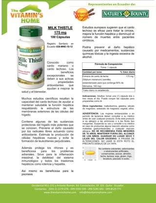 Av. Occidental N51-151 y Antonio Román, Ed. Constelación,
Occidental N51-151 y Antonio Román, Ed. Constelación, Of. 101. Quito - Ecuador.
Contactos: (593-2) 2279-076 - 099 5593 599 - 099 5285 692 - 099 8529 771
www.thevitaminshome.com info@thevitaminshome.com
MILK THISTLE
175 mg
100 Cápsulas
Registro Sanitario en
Ecuador 838-MNE-10-12
Conocido como
cardo mariano o
cardo lechoso. Los
beneficios
excepcionales se
deben a sus activas
propiedades
antioxidantes que
ayudan a mejorar la
salud y el bienestar.
Muchos estudios científicos resaltan la
capacidad del cardo lechoso de ayudar a
mantener saludable la función hepática
respaldando la estructura de las
membranas exteriores de las células del
hígado.
Contiene algunas de las sustancias
protectoras del hígado más potentes que
se conocen. Previene el daño causado
por los radicales libres actuando como
antioxidante. Estimula la producción de
células hepáticas nuevas y evita la
formación de leukotrienes perjudiciales.
Además protege los riñones y es
beneficiosa para los problemas
adrenales. Sirve para la inflamación
intestinal, la debilidad del sistema
inmunológico y todos los trastornos
hepáticos como ictericia y hepatitis.
Así mismo es beneficiosa para la
psoriasis
Estudios europeos sugieren que el cardo
lechoso es eficaz para tratar la cirrosis,
mejora la función hepática y disminuyó el
número de muertes entre pacientes
cirróticos.
Podría prevenir el daño hepático
causado por medicamentos, sustancias
químicas tóxicas y la ingesta excesiva de
alcohol.
Fórmula de Composición
Toma: 1 cápsula
Cantidad por toma % Valor diario
Extracto de cardo de leche 175 mg *
(Silybum marianum) (semilla)
(estandarizado para que contenga 80% de
Silimarina, 140 mg)
*Valor diario no establecido.
Indicaciones: Adultos: tomar una (1) cápsula dos o
tres veces al día. Puede romper las cápsulas para
prepararlas como té.
Otros ingredientes: maltodextrina, gelatina, silicato
de magnesio, estearato de magnesio vegetal, sílice.
ADVERTENCIA: Las mujeres embarazadas o en
período de lactancia deben consultar a su médico
antes de usar cualquier producto. Evite este producto
si es alérgico a las ambrosías o a las flores tipo
margaritas. Suspenda su uso y consulte a su médico
en caso de producirse alguna reacción adversa como
molestias gastrointestinales o cualquier reacción
alérgica. NO SE RECOMIENDA PARA MENORES
DE 18 AÑOS. MANTENER FUERA DEL ALCANCE
DE LOS NIÑOS. GUARDAR EN LUGAR SECO Y
LEJOS DEL CALOR EXCESIVO. A PRUEBA DE
ALTERACIONES: NO USAR SI ESTÁ ROTO EL
PRECINTO DEBAJO DE LA TAPA.
No contiene colorantes, saborizantes
o edulcorantes artificiales,
conservantes, azúcar, almidón,
leche, lactosa, soja, gluten, trigo,
levadura, pescado ni sodio.
 