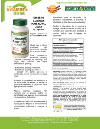 Av. Occidental N51-151 y Antonio Román, Ed. Constelación,
Occidental N51-151 y Antonio Román, Ed. Constelación, Of. 101. Quito - Ecuador.
Contactos: (593-2) 2279-076 - 099 5593 599 - 099 5285 692 - 099 8529 771
www.thevitaminshome.com info@thevitaminshome.com
GINSENG
COMPLEX
PLUS ROYAL
JELLY
75 Cápsulas
Registro Sanitario en
Ecuador 760-MNE-06-12
Quizá sea la planta
medicinal más
reconocida y popular
en el mundo entero.
Esta combinación
exclusiva Ginseng
Complex (Complejo de ginseng) plus
Royal Jelly, combina tres cepas
diferentes de ginseng:
- Extracto de ginseng americano,
- Extracto de ginseng rojo chino y
- Extracto de panax ginseng. y
combinado con el concentrado de jalea
Real.
Aumenta la capacidad de resistencia a
las situaciones de estrés, la sensación
general de vitalidad y la capacidad física
y psíquica para trabajar.
Algunos informes realizados han
indicado que el ginseng podría ser
beneficioso para quienes tienen diabetes
no dependiente de insulina.
Fortalece las glándulas suprarrenales y
reproductivas. Mejora el funcionamiento
inmunológico, pulmonar y estimula el
apetito.
Provechosa para la bronquitis, los
problemas circulatorios, la diabetes, la
infertilidad, la falta de energía y el estrés.
Facilita el abandono de la cocaína y
protege contra los efectos nocivos de la
radiación. Los pacientes con debilidad lo
pueden utilizar para fortalecer su
organismo.
Fórmula de Composición
Toma: 2 cápsulas
Tomas por envase: 37
% Valor
diario
Extracto de Panax Ginseng (Panax ginseng)
(polvo de raíz) ( estandarizado para que
contenga 2% de ginsenosidos, 6mg)
300 mg
*
Extracto de Ginseng Americano (Panax
quinquefolius) (polvo de raíz) (estandarizado
para que contenga 5% de ginsenosidos, 5mg)
100 mg
*
Extracto de Ginseng Rojo Chino (Panax
ginseng) (polvo de raíz) (estandarizado para
que contenga 2% de ginsenosidas, 1mg))
50 mg *
Concentrado de jalea real (jalea de colmena) 2 mg *
*Valor diario no establecido.
Indicaciones: Adultos, tomar una (2) cápsulas dos veces
por día, preferiblemente con las comidas. Si usted nunca ha
consumido productos derivados de abejas, comience con
una toma diaria mínima e incremente la toma gradualmente,
a fin de determinar si es alérgico. Le recordamos que
consulte con su proveedor de servicios médicos sobre los
suplementos y medicamentos que toma.
Otros ingredientes: gelatina, harina de arroz, estereato de
magnesio vegetal, silica, vitamina B-12
ADVERTENCIA: No se recomienda su uso durante el
embarazo o la lactancia. Si está tomando algún
medicamento, consulte a su médico antes de usar este
producto. Evite el uso de este producto si es alérgico a las
picaduras de abejas o productos apícolas. Suspenda su uso
y consulte a su médico si se produce alguna reacción
adversa. No se recomienda para menores de 18 años.
MANTENER FUERA DEL ALCANCE DE LOS NIÑOS.
GUARDAR EN LUGAR SECO Y LEJOS DEL CALOR
EXCESIVO. A PRUEBA DE ALTERACIONES: NO USAR SI
ESTÁ ROTO O FALTA EL PRECINTO DEBAJO DE LA
TAPA.
No contiene colorantes, saborizantes o
edulcorantes artificiales, conservantes,
azúcar, leche, lactosa, soja, gluten, trigo,
levadura, pescado ni sodio.
 