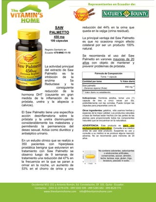 Av. Occidental N51-151 y Antonio Román, Ed. Constelación,
Occidental N51-151 y Antonio Román, Ed. Constelación, Of. 101. Quito - Ecuador.
Contactos: (593-2) 2279-076 - 099 5593 599 - 099 5285 692 - 099 8529 771
www.thevitaminshome.com info@thevitaminshome.com
SAW
PALMETTO
450 mg
100 cápsulas
Registro Sanitario en
Ecuador 479-MNE-11-10
La actividad principal
del extracto de Saw
Palmetto es la
inhibición de la
enzima 5a
Reductase y la
consiguiente
reducción de la
hormona DHT (causante en gran
medida de la inflamación de la
próstata, uretra y la alopecia o
calvicie).
El Saw Palmetto tiene una específica
acción desinflamatoria sobre la
próstata y la uretra disminuyendo
considerablemente los malestares y
permitiendo la permanencia del
deseo sexual. Actúa como diurético y
antiséptico urinario.
En un estudio clínico que se realizo a
350 pacientes con hiperplasia
prostática benigna que estuvieron en
tratamiento con Saw Palmetto se
observo luego de 9 semanas de
tratamiento una reducción del 47% en
la frecuencia en la que se paran a
orinar en la noche, un aumento de
53% en el chorro de orina y una
reducción del 44% en la orina que
queda en la vejiga (orina residual).
La principal ventaja del Saw Palmetto
es que no ocasiona ningún efecto
colateral por ser un producto 100%
natural.
Se recomienda el uso del Saw
Palmetto en varones mayores de 20
años con objeto de mantener y
prevenir problemas de próstata.
Fórmula de Composición
Toma: 1 cápsula
Cantidad por toma % Valor diario
Saw palmetto
(Serenoa repens) (fruta)
450 mg **
** Valor diario no establecido.
Indicaciones: Hombres adultos, tomar una (1)
cápsula de tres a cinco veces por día,
preferiblemente con las comidas. Puede romper las
cápsulas para prepararlas como té.
Otros ingredientes: gelatina, sólo usamos hierbas y
especias de la mejor calidad. Los productos naturales
a base de hierbas están hechos con las partes de las
plantas para proporcionarle todos los componentes
naturales que se encuentran en la naturaleza.
ADVERTENCIA: Este producto es para uso
exclusivamente masculino. Consulte a su médico
antes de usar este producto. Suspenda su uso y
consulte a su médico si se produce alguna reacción
adversa. No se recomienda para menores de 20
años.
No contiene colorantes, saborizantes
o edulcorantes artificiales,
conservantes, azúcar, almidón,
leche, lactosa, soja, gluten, trigo,
levadura, pescado ni sodio.
 