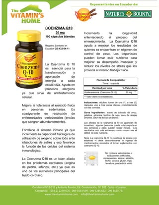 Av. Occidental N51-151 y Antonio Román, Ed. Constelación,
Occidental N51-151 y Antonio Román, Ed. Constelación, Of. 101. Quito - Ecuador.
Contactos: (593-2) 2279-076 - 099 5593 599 - 099 5285 692 - 099 8529 771
www.thevitaminshome.com info@thevitaminshome.com
COENZIMA Q10
30 mg
100 cápsulas blandas
Registro Sanitario en
Ecuador GE-432-04-11
La Coenzima Q 10
es esencial para la
transformación y
aportación de
energía a cada
célula viva. Ayuda en
procesos alérgicos
ya que sirve de antihistamínico
natural.
Mejora la tolerancia al ejercicio físico
en personas sedentarias. Es
coadyuvante en resolución de
enfermedades periodontales (encías
que sangran abundantemente).
Fortalece el sistema inmune ya que
incrementa la capacidad fisiológica de
utilización de oxígeno sobre todo ante
situaciones de estrés y eso favorece
la función de las células del sistema
inmunológico.
La Coenzima Q10 es un buen aliado
en los problemas cardíacos (angina
de pecho, infartos, etc.) ya que es
uno de los nutrientes principales del
tejido cardíaco.
Incrementa la longevidad
enlenteciendo el proceso del
envejecimiento. La Coenzima Q10
ayuda a mejorar los resultados de
quienes se encuentran en régimen de
control de peso. Los deportistas
pueden tomar este nutriente para
mejorar su desempeño muscular y
reducir los niveles de stress que les
provoca el intenso trabajo físico.
Fórmula de Composición
Toma: 1 cápsula
Cantidad por toma % Valor diario
Ubidecarenona (Coenzima Q-10) 30 mg **
** Valor diario no establecido.
Indicaciones: Adultos, tomar de una (1) a tres (3)
cápsulas una a tres veces diarias, preferiblemente
con las comidas.
Otros ingredientes: aceite de salvado de arroz,
gelatina, glicerina, lecitina de soja, cera de abejas
amarilla, color de dióxido de titanio.
Los efectos de la coenzima Q 10 no aparecen de
inmediato, algunas personas puede notar mejoría en
dos semanas y otras pueden tardar meses. Los
resultados son más evidentes cuanto mayor sea el
déficit de este nutriente.
Nota: La coenzima Q-10 no sustituye la terapia con
estatinas ni debe descontinuarse la ingesta de
medicamentos recetados al tomar suplementos con
coenzima Q-10.
No contiene saborizantes o
edulcorantes artificiales,
conservantes, azúcar, almidón,
leche, lactosa, gluten, trigo,
levadura, pescado ni sodio
 