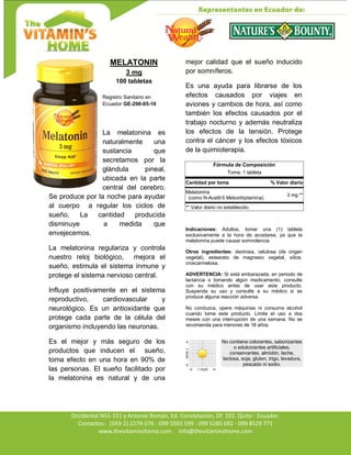 Av. Occidental N51-151 y Antonio Román, Ed. Constelación,
Occidental N51-151 y Antonio Román, Ed. Constelación, Of. 101. Quito - Ecuador.
Contactos: (593-2) 2279-076 - 099 5593 599 - 099 5285 692 - 099 8529 771
www.thevitaminshome.com info@thevitaminshome.com
MELATONIN
3 mg
100 tabletas
Registro Sanitario en
Ecuador GE-290-05-10
La melatonina es
naturalmente una
sustancia que
secretamos por la
glándula pineal,
ubicada en la parte
central del cerebro.
Se produce por la noche para ayudar
al cuerpo a regular los ciclos de
sueño. La cantidad producida
disminuye a medida que
envejecemos.
La melatonina regulariza y controla
nuestro reloj biológico, mejora el
sueño, estimula el sistema inmune y
protege el sistema nervioso central.
Influye positivamente en el sistema
reproductivo, cardiovascular y
neurológico. Es un antioxidante que
protege cada parte de la célula del
organismo incluyendo las neuronas.
Es el mejor y más seguro de los
productos que inducen el sueño,
toma efecto en una hora en 90% de
las personas. El sueño facilitado por
la melatonina es natural y de una
mejor calidad que el sueño inducido
por somníferos.
Es una ayuda para librarse de los
efectos causados por viajes en
aviones y cambios de hora, así como
también los efectos causados por el
trabajo nocturno y además neutraliza
los efectos de la tensión. Protege
contra el cáncer y los efectos tóxicos
de la quimioterapia.
Fórmula de Composición
Toma: 1 tableta
Cantidad por toma % Valor diario
Melatonina
(como N-Acetil-5 Metoxitriptamina)
3 mg **
** Valor diario no establecido.
Indicaciones: Adultos, tomar una (1) tableta
exclusivamente a la hora de acostarse, ya que la
melatonina puede causar somnolencia.
Otros ingredientes: dextrosa, celulosa (de origen
vegetal), estearato de magnesio vegetal, sílice,
croscarmelosa.
ADVERTENCIA: Si está embarazada, en periodo de
lactancia o tomando algún medicamento, consulte
con su médico antes de usar este producto.
Suspenda su uso y consulte a su médico si se
produce alguna reacción adversa.
No conduzca, opere máquinas ni consuma alcohol
cuando tome este producto. Limite el uso a dos
meses con una interrupción de una semana. No se
recomienda para menores de 18 años.
No contiene colorantes, saborizantes
o edulcorantes artificiales,
conservantes, almidón, leche,
lactosa, soja, gluten, trigo, levadura,
pescado ni sodio.
 
