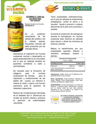 Av. Occidental N51-151 y Antonio Román, Ed. Constelación,
Occidental N51-151 y Antonio Román, Ed. Constelación, Of. 101. Quito - Ecuador.
Contactos: (593-2) 2279-076 - 099 5593 599 - 099 5285 692 - 099 8529 771
www.thevitaminshome.com info@thevitaminshome.com
VITAMINA C–1000 mg
con Rose Hips
100 tabletas
Registro Sanitario en Ecuador
GE-289-05-10
Es un poderoso
antioxidante de las
células del cerebro y de
la médula espinal,
frecuentes víctimas del
daño producido por los
radicales libres.
Desintoxica el organismo de muchas
sustancias nocivas y desempeña un
papel preponderante en la inmunidad,
por lo que es utilizada también en
pacientes sometidos a radio y
quimioterapia.
Se necesita para la formación de
colágeno, para la correcta
cicatrización de heridas, para la
reparación y mantenimiento de los
tejidos del cuerpo. La vitamina C
mejora la visión y ejerce una función
preventiva ante la aparición de
cataratas o glaucoma.
Reduce las complicaciones derivadas
de la diabetes tipo II. Disminuye los
niveles de tensión arterial y previene
la aparición de enfermedades
vasculares
Tiene propiedades antihistamínicas,
por lo que es utilizada en tratamientos
antialérgicos, contra el asma y la
sinusitis. Ayuda a prevenir o mejorar
afecciones de la piel como eccemas o
soriasis.
Aumenta la producción de estrógenos
durante la menopausia, en muchas
ocasiones esta vitamina es utilizada
para reducir o aliviar los síntomas de
sofocos y demás.
Mejora el estreñimiento por sus
propiedades laxantes. Repara y
mantiene cartílagos, huesos y
dientes.
Fórmula de Composición
Toma: 1 tableta
Cantidad por toma % Valor diario
Vitamina C 1000 mg 1,667%
como Ácido Ascórbico y rosa del monte
(Rosa canina)(fruta)
Indicaciones: Adultos, tomar una (1) tableta por día,
preferiblemente con las comidas.
Otros ingredientes: Ácido Ascórbico, Celulosa de
Origen Vegetal, Citrus Bioflavonoides, Rose Hips,
Estearato de Magnesio Vegetal, Silica.
ADVERTENCIA: Si está embarazada, en periodo de
lactancia o tomando algún medicamento, consulte
con su médico antes de usar este producto.
Suspenda su uso y consulte a su médico si se
produce alguna reacción adversa.
No contiene colorantes, saborizantes
o edulcorantes artificiales,
conservantes, azúcar, almidón,
leche, lactosa, soja, gluten, trigo,
levadura, pescado ni sodio.
 