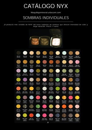 CATÁLOGO NYX
                               Maquillajemineral.urbecom.com


                     SOMBRAS INDIVIDUALES
                ___________________________________________________________
¡El producto más vendido de NYX! 160 tonos radiantes de sombras que ofrecen intensidad de color y
                                 larga duración. Precio: 4 euros
 