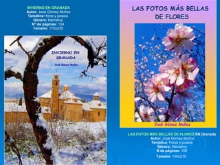 INVIERNO EN GRANADA Autor:  José Gómez Muñoz Temática:  fotos y poesía  Género:  Narrativa  N° de páginas:  104  Tamaño:  170x235  LAS FOTOS MÁS BELLAS DE FLORES  EN Granada   Autor:  José Gómez Muñoz Temática : Fotos y poseía Género:  Narrativa N de páginas:  100 Tamaño:  150x210   