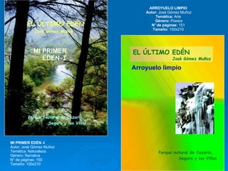 MI PRIMER EDÉN -I Autor: José Gómez Muñoz Temática: Naturaleza  Género: Narrativa  N° de páginas: 150  Tamaño: 150x210  ARROYUELO LIMPIO  Autor:  José Gómez Muñoz Temática:  Arte  Género:  Poesía N° de páginas:  151  Tamaño:  150x210  