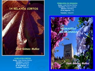 14 RELATOS CORTOS Autor:  José Gómez Muñoz Temática:  Cuentos Género:  Narrativa N° de páginas:  87  Tamaño:  150x210  PRIMAVERA EN GRANADA  Autor:  José Gómez Muñoz Temática : Fotos y poesia Género:  Narrativa N de páginas:  113 Tamaño:  150x210   