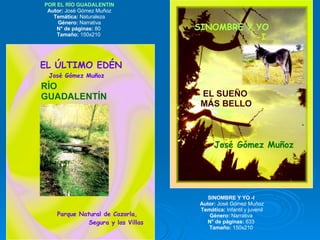 POR EL RÍO GUADALENTIN Autor:  José Gómez Muñoz Temática:  Naturaleza Género:  Narrativa N° de páginas:  80  Tamaño:  150x210  SINOMBRE Y YO -I  Autor:  José Gómez Muñoz Temática:  Infantil y juvenil Género:  Narrativa  N° de páginas:  633  Tamaño:  150x210  