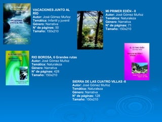MI PRIMER EDÉN - II Autor:  José Gómez Muñoz Temática:  Naturaleza Género:  Narrativa N° de páginas:  71  Tamaño:  150x210 VACACIONES JUNTO AL RÍO  Autor:  José Gómez Muñoz Temática:  Infantil y juvenil  Género:  Narrativa N° de páginas:  50  Tamaño:  150x210  RIO BOROSA, 6 Grandes rutas Autor:  José Gómez Muñoz Temática:  Naturaleza  Género:  Narrativa  N° de páginas:  428  Tamaño:  150x210  SIERRA DE LAS CUATRO VILLAS -II Autor:  José Gómez Muñoz Temática:  Naturaleza Género:  Narrativa N° de páginas:  128  Tamaño:  150x210  