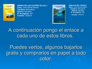 A continuación pongo el enlace a cada uno de estos libros.  Puedes verlos, algunos bajarlos gratis y comprarlos en papel a todo color. SIERRA DE LAS CUATRO VILLAS -I  Autor:  José Gómez Muñoz Temática:  Naturaleza  Género:  Narrativa N° de páginas:  167  Tamaño:  150x210  EMBALSE DEL TRANCO  Autor:  José Gómez Muñoz Temática:  Naturaleza  Género:  Narrativa N° de páginas:  459  Tamaño:  150x210   