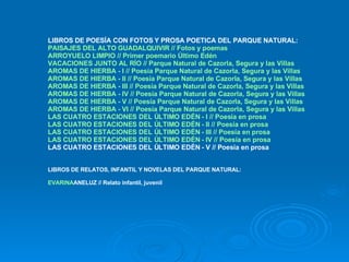 LIBROS DE POESÍA CON FOTOS Y PROSA POETICA DEL PARQUE NATURAL: PAISAJES DEL ALTO GUADALQUIVIR // Fotos y poemas ARROYUELO LIMPIO // Primer poemario Último Edén VACACIONES JUNTO AL RÍO // Parque Natural de Cazorla, Segura y las Villas AROMAS DE HIERBA - I // Poesía Parque Natural de Cazorla, Segura y las Villas AROMAS DE HIERBA - II // Poesía Parque Natural de Cazorla, Segura y las Villas AROMAS DE HIERBA - III // Poesía Parque Natural de Cazorla, Segura y las Villas AROMAS DE HIERBA - IV // Poesía Parque Natural de Cazorla, Segura y las Villas AROMAS DE HIERBA - V // Poesía Parque Natural de Cazorla, Segura y las Villas AROMAS DE HIERBA - VI // Poesía Parque Natural de Cazorla, Segura y las Villas  LAS CUATRO ESTACIONES DEL ÚLTIMO EDÉN - I // Poesía en prosa LAS CUATRO ESTACIONES DEL ÚLTIMO EDÉN - II // Poesía en prosa LAS CUATRO ESTACIONES DEL ÚLTIMO EDÉN - III // Poesía en prosa LAS CUATRO ESTACIONES DEL ÚLTIMO EDÉN - IV // Poesía en prosa LAS CUATRO ESTACIONES DEL ÚLTIMO EDÉN - V // Poesía en prosa LIBROS DE RELATOS, INFANTIL Y NOVELAS DEL PARQUE NATURAL: EVARINA ANELUZ // Relato infantil, juvenil 