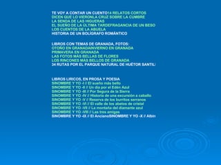 TE VOY A CONTAR UN CUENTO 14 RELATOS CORTOS DICEN QUE LO VIERON LA CRUZ SOBRE LA CUMBRE LA SENDA DE LAS HIGUERAS EL SUEÑO DE LA ÚLTIMA TARDE FRAGANCIA DE UN BESO LOS CUENTOS DE LA ABUELA HISTORIA DE UN BOLÍGRAFO ROMÁNTICO LIBROS CON TEMAS DE GRANADA, FOTOS: OTOÑO EN GRANADA INVIERNO EN GRANADA PRIMAVERA EN GRANADA LAS FOTOS MÁS BELLAS DE FLORES LOS RINCONES MÁS BELLOS DE GRANADA 34 RUTAS POR EL PARQUE NATURAL DE HUÉTOR SANTILLÁN LIBROS LIRICOS, EN PROSA Y POESIA SINOMBRE Y YO -I // El sueño más bello SINOMBRE Y YO -II // Un día por el Edén Azul SINOMBRE Y YO -III // Por Segura de la Sierra SINOMBRE Y YO -IV // Historia de una excursión a caballo SINOMBRE Y YO -V // Reserva de los burritos serranos SINOMBRE Y YO -VI // El valle de los abetos de cristal SINOMBRE Y YO -VII // La montaña del diamante azul SINOMBRE Y YO -VIII // Las tres amigas SINOMBRE Y YO -IX // El AncianoSINOMBRE Y YO -X // Albina 