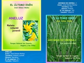 ANELUZ Autor:  José Gómez Muñoz Temática:  Infantil y juvenil  Género:  Narrativa N° de páginas:  271  Tamaño:  150x210  AROMAS DE HIERBA - I Autor:  José Gómez Muñoz Temática:  Arte  Género:  Poesía N° de páginas:  142  Tamaño:  150x210  
