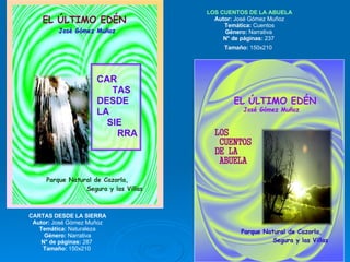 CARTAS DESDE LA SIERRA Autor:  José Gómez Muñoz Temática:  Naturaleza Género:  Narrativa N° de páginas:  287  Tamaño:  150x210  LOS CUENTOS DE LA ABUELA Autor:  José Gómez Muñoz Temática:  Cuentos Género:  Narrativa  N° de páginas:  237  Tamaño:  150x210   
