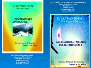 DIEZ RINCONES SINGULARES  Autor:  José Gómez Muñoz Temática:  Naturaleza Género:  Narrativa  N° de páginas:  434  Tamaño:  150x210  LAS CUATRO ESTACIONES DEL ÚLTIMO EDÉN -I Autor:  José Gómez Muñoz Temática:  Arte Género:  Poesía N° de páginas:  304  Tamaño:  150x210  