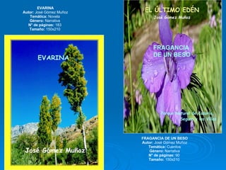 EVARINA Autor:  José Gómez Muñoz Temática:  Novela  Género:  Narrativa  N° de páginas:  183  Tamaño:  150x210  FRAGANCIA DE UN BESO Autor:  José Gómez Muñoz Temática:  Cuentos Género:  Narrativa N° de páginas:  90  Tamaño:  150x210  