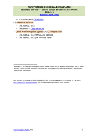 AGRUPAMENTO DE ESCOLA DE MARRAZES
              Biblioteca Escolar 1 – Escola Básica de Gândara dos Olivais
                                               2012-2013
                                         Biblioteca Para Todos

            Livro completo- Cata Livros
OU O Gato e o Escuro
            Há na BE2 , 2 ex.
            Recensão – Casa da leitura
7- Oscar Wilde O Gigante Egoísta OU O Príncipe Feliz
            Há na BE2 , 2 ex.( O Gigante egoísta)
            Há na BE2 , 1 ex.( O Príncipe Feliz)




i
    Atenção: A Cor das Vogais de Vergílio Alberto Vieira - Textos difíceis. Apenas um poema, o que dá nome
    ao, livro é mais acessível. Segundo a recensão da Casa da Leitura/ Gulbenkian este livro é aconselhado
    para leitores autónomos!




Este trabalho foi baseado na pesquisa efetuada pela PB Manuela Ramos, da Escola E.B. 2, 3 de Beiriz
http://bibliobeiriz.wordpress.com/, que amavelmente disponibilizou o seu trabalho.




Biblioteca Para Todos- BE1                                                                             5
 
