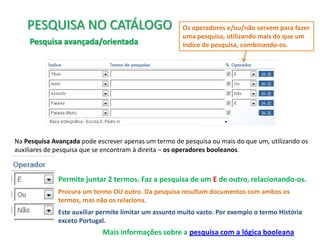 PESQUISA NO CATÁLOGO
Pesquisa avançada/orientada

Os operadores e/ou/não servem para fazer
uma pesquisa, utilizando mais do que um
índice de pesquisa, combinando-os.

Na Pesquisa Avançada pode escrever apenas um termo de pesquisa ou mais do que um, utilizando os
auxiliares de pesquisa que se encontram à direita – os operadores booleanos.

Permite juntar 2 termos. Faz a pesquisa de um E de outro, relacionando-os.
Procura um termo OU outro. Da pesquisa resultam documentos com ambos os
termos, mas não os relaciona.
Este auxiliar permite limitar um assunto muito vasto. Por exemplo o termo História
exceto Portugal.

Mais informações sobre a pesquisa com a lógica booleana

 