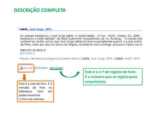DESCRIÇÃO COMPLETA

Esta é a cota do livro. É a
morada do livro na
biblioteca. Com ela
podes encontrar
o livro nas estantes.

Este é o n.º de registo do livro.
É o número que se regista para
empréstimo.

 