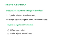 TAREFAS A REALIZAR
Pesquisa por assunto no catálogo da Biblioteca
• Pesquisa sobre os Descobrimentos
No campo “assunto” digito o termo “Descobrimentos”.
Regista as seguintes informações
a) N.º de ocorrências;
b) N.º de registos apresentados

 