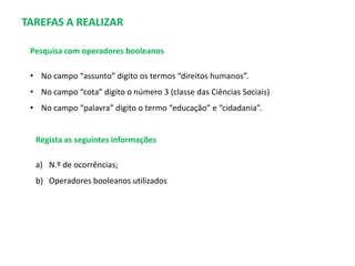 TAREFAS A REALIZAR
Pesquisa com operadores booleanos
• No campo “assunto” digito os termos “direitos humanos”.
• No campo “cota” digito o número 3 (classe das Ciências Sociais)
• No campo “palavra” digito o termo “educação” e “cidadania”.

Regista as seguintes informações
a) N.º de ocorrências;
b) Operadores booleanos utilizados

 