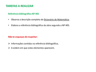 TAREFAS A REALIZAR
Referência bibliográfica NP 405
• Observa a descrição completa de Dicionário de Matemática.
• Elabora a referência bibliográfica da obra segundo a NP 405.

Não te esqueças de respeitar:
 Informações contidas na referência bibliográfica;
 A ordem em que estes elementos aparecem.

 