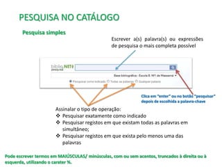 PESQUISA NO CATÁLOGO
Pesquisa simples
Escrever a(s) palavra(s) ou expressões
de pesquisa o mais completa possível

Clica em “enter” ou no botão “pesquisar”
depois de escolhida a palavra-chave

Assinalar o tipo de operação:
 Pesquisar exatamente como indicado
 Pesquisar registos em que existam todas as palavras em
simultâneo;
 Pesquisar registos em que exista pelo menos uma das
palavras
Pode escrever termos em MAIÚSCULAS/ minúsculas, com ou sem acentos, truncados à direita ou à
esquerda, utilizando o carater %.

 