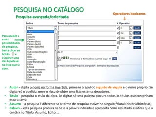 PESQUISA NO CATÁLOGO
Pesquisa avançada/orientada

Operadores booleanos

Para aceder a
estas
possibilidades
de pesquisa,
basta clicar no
botão
e
escolher uma
das hipóteses
na lista que se
abre.

•
•
•
•

Autor – digita o nome na forma invertida, primeiro o apelido seguido de vírgula e o nome próprio. Se
digitar só o apelido, corre o risco de obter uma lista extensa de autores.
Título – pesquisa o título da obra. Se digitar só uma palavra procura todos os títulos que contenham
essa palavra.
Assunto – a pesquisa é diferente se o termo de pesquisa estiver no singular/plural (história/histórias)
Palavra – esta pesquisa procura na base a palavra indicada e apresenta como resultado as obras que a
contêm no Título, Assunto, Editor….

 