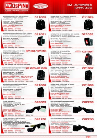 CÓD. ORIGINAL - GM 91038060
CÓD. OSPINA - 021081
INTERRUPTOR DE EMERGÊNCIA COM ALARME
Pisca-alerta - 6 terminais
HAZARD SWITCH WITH ANTI-THEFT ALARM
INTERRUPTOR DE EMERGENCIA CON ALARMA
Warning light - 6 terminals
Luz de advertencia - 6 terminales
Astra: 99 em diante
021081
INTERRUPTOR DE LUZES SEM REOSTATO
LIGHT
Lanternas e farois - 10 terminais
SWITCH WITOUT RHEOSTAT
LLAVE DE LUCES SEM REOSTATO
Headlight - 10 terminals
Linterna y faros - 10 terminales
Ômega / Suprema: 92 em diante
Corsa: 94 em diante
011023
CÓD. ORIGINAL - GM 90381877
CÓD. OSPINA - 011023
CHAVE DE LIMPADOR DE PARA-BRISA
Limpador com 2 velocidades,
temporizador e lavador dianteiro
WINDSCREEN WIPER SWITCH
LLAVE LIMPIADOR DEL PARABRISAL
Corsa/Astra: 94=>/
Astra Sedan: 99=>
Vectra: 93=>05 / Montana:04=>
062289
CÓD. OSPINA - 062289
CÓD. ORIGINAL - GM 90243394
CÓD. ORIGINAL - GM 90434501
CÓD. OSPINA - 021082
021082INTERRUPTOR DE EMERGÊNCIA SEM ALARME
Pisca-alerta - 7 terminais
HAZARD SWITCH WITHOUT ALARM
INTERRUPTOR DE ADVERTENCIA SEN ALARMA
Warning light - 7 terminals
Luz de advertencia - 7 terminales
Corsa: 94 em diante
CÓD. OSPINA - 042190
CÓD. ORIGINAL - GM 13142073
042190CHAVE DIRECIONAL COM RETORNO
E PILOTO AUTOMÁTICO
Farol alto e baixo e lampejo de farol, e
acionamento e controle do piloto-automático.
TURN SIGNAL SWITCH WITH CROSS CONTROL
LLAVE DIRECIONAL CON
PILOTO AUTOMACTICO
Astra com Piloto Automático: Todos
INTERRUPTOR DE LUZES COM REOSTATO
LIGHT
Lanternas e farois - 10 terminais
SWITCH WITCH RHEOSTAT
LLAVE DE LUCES CON REOSTATO
Headlight - 10 terminals
Linterna y faros - 10 terminales
Ômega / Suprema: 92 em diante
Corsa: 94 em diante
011024
CÓD. ORIGINAL - GM 90213283
CÓD. OSPINA - 011024
021089
CÓD. ORIGINAL - GM 93315095
CÓD. OSPINA - 021089
INTERRUPTOR ACIONADOR DE VIDRO
WINDOW LIFTING SWITCH
LLAVE ACCIONADORA ALZA VIDRIO
Interruptor simples - 4 terminais
Single switch - 4 terminals
Interruptor simples - 4 terminales
Corsa 2P/4P: 2002 em diante
Celta/Prisma/Montana: Todos
CÓD. OSPINA - 021084/021090
021084/021090
CÓD. ORIGINAL - GM 93315930/93315093
INTERRUPTOR ACIONADOR DE VIDRO
Interruptor simples - 4 terminais
WINDOW LIFTING SWITCH
LLAVE ACCIONADORA ALZA VIDRIO
Single switch - 4 terminals
Interruptor simples - 4 terminales
Astra: Todos
Meriva: 02 => 06
Zafira: 99=> 06/
CÓD. ORIGINAL - GM 93315092 / 93315928
CÓD. OSPINA - 021085 / 021086
Interruptor 4 VIAS - 12 terminais
Switch 4 WAYS - 12 terminals
Interruptor 4 VIAS - 12 terminales
INTERRUPTOR ACIONADOR DE VIDROS
WINDOW LIFTING SWITCH
LLAVE ACCIONADORA ALZA VIDRIO
Corsa 4P: 2002 em diante Astra 4P: 99 => 06
Meriva: 02 => 06 Zafira: 99 => 06
021088
CÓD. OSPINA - 021088
CÓD. ORIGINAL - GM 93374774
INTERRUPTOR ACIONADOR DE VIDROS
Interruptor duplo - 6 terminais
WINDOW LIFTING SWITCH
LLAVE ACCIONADORA ALZA VIDRIO
Double switch - 6 terminals
Interruptor doble - 6 terminales
Astra 2P: 99 => 06
CÓD. OSPINA - 021087
021087
CÓD. ORIGINAL - 93315094
INTERRUPTOR ACIONADOR DE VIDROS
WINDOW LIFTING SWITCH
LLAVE ACCIONADORA ALZA VIDRIO
Interruptor duplo - 6 terminais
Double switch - 6 terminals
Interruptor doble - 6 terminales
Corsa 2P: 2002 em diante
Celta/Prisma/Montana: Todos
CHAVE DIRECIONAL
Farol alto e baixo e lampejo de farol.
COM RETORNO AUTOMÁTICO
TURN SIGNAL SWITCH
LLAVE DIRECIONAL
Corsa: 94 em diante
Vectra: Todos até modelo 05
Astra/ Zafira/ Calibra/ Tigra:Todos
042089
CÓD. OSPINA - 042089
CÓD. ORIGINAL - GM 90508667 / 90228194
CHAVE DE LIMPADOR DE PARA-BRISA
Limpador com 2 velocidades, temporizador
e lavador dianteiro e traseiro.
WINDSCREEN WIPER SWITCH
LLAVE LIMPIADOR DEL PARABRISAL
Corsa: 94=> / Astra:95=>96 /
Astra Hatch:99=> / Zafira: 00=>
Calabria: 94=>95 / Tigra: 98
062290
CÓD. OSPINA - 062290
CÓD. ORIGINAL - GM 90243395
021085/021086
/
CÓD. ORIGINAL - GM 90316902
CÓD. OSPINA - 021091
INTERRUPTOR DE EMERGÊNCIA
Pisca-alerta - 7 terminais
HAZARD SWITCH
INTERRUPTOR DE ADVERTENCIA
Warning light - 7 terminals
Luz de advertencia - 7 terminales
Calibra: Todos / Vectra: 94=>96
021091EAM NÇ TN OAL
2013
EAM NÇ TN OAL
2013
S
 