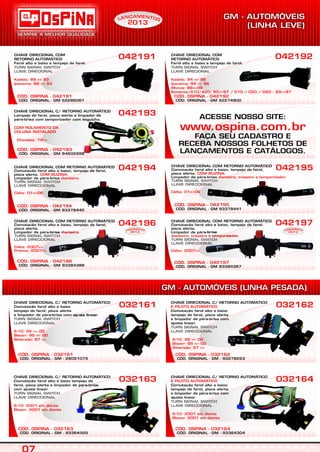 CÓD. ORIGINAL - GM 94602998
CÓD. OSPINA - 042193
CHAVE DIRECIONAL C/ RETORNO AUTOMÁTICO
Lampejo de farol, pisca alerta e limpador de
pára-brisa com temporizador com esguicho.
COM ROLAMENTO DA
COLUNA INSTALADO
Chevette: 79=>
042193
CÓD. OSPINA - 042194
CHAVE DIRECIONAL COM RETORNO AUTOMÁTICO
Comutação farol alto e baixo, lampejo de farol,
pisca alerta. .
Limpador de pára-brisa .
COM BUZINA
dianteiro
Celta: 01=>06
TURN SIGNAL SWITCH
LLAVE DIRECCIONAL
042194
CÓD. OSPINA - 042195
CHAVE DIRECIONAL COM RETORNO AUTOMÁTICO
Comutação farol alto e baixo, lampejo de farol,
pisca alerta. .
Limpador de pára-brisa .
COM BUZINA
dianteiro, traseiro e temporizador
Celta: 01=>06
TURN SIGNAL SWITCH
LLAVE DIRECCIONAL
042195
CÓD. ORIGINAL - GM 93384388
CÓD. OSPINA - 042196
CHAVE DIRECIONAL COM RETORNO AUTOMÁTICO
Comutação farol alto e baixo, lampejo de farol,
pisca alerta.
Limpador de pára-brisa .dianteiro
Celta: 2007=>
Prisma: 2007=>
TURN SIGNAL SWITCH
LLAVE DIRECCIONAL
042196
CÓD. ORIGINAL - GM 93384387
CÓD. OSPINA - 042197
CHAVE DIRECIONAL COM RETORNO AUTOMÁTICO
Comutação farol alto e baixo, lampejo de farol,
pisca alerta.
Limpador de pára-brisa
.dianteiro, traseiro e temporizador
Celta: 2007=>
TURN SIGNAL SWITCH
LLAVE DIRECCIONAL
042197
CHAVE DIRECIONAL
Farol alto e baixo e lampejo de farol.
COM
RETORNO AUTOMÁTICO
TURN SIGNAL SWITCH
LLAVE DIRECIONAL
Kadett: 89 => 93
Ipanema: 89 => 93
042191 CHAVE DIRECIONAL
Farol alto e baixo e lampejo de farol.
COM
RETORNO AUTOMÁTICO
TURN SIGNAL SWITCH
LLAVE DIRECIONAL
Kadett: 94 => 96
Ipanema: 94 => 96
Monza: 88=>96
Bonanza/A10/A20: 93=>97 / C10 / C20 / D20 : 93=>97
042192
CÓD. ORIGINAL - GM 52286061
CÓD. OSPINA - 042191
CÓD. ORIGINAL - GM 52274900
CÓD. OSPINA - 042192
CÓD. ORIGINAL - GM - 93364303
CÓD. OSPINA - 032163
CHAVE DIRECIONAL C/ RETORNO AUTOMÁTICO
Comutação farol alto e baixo lampejo de
farol, pisca alerta e limpador de pára-brisa
com ajuste linear.
TURN SIGNAL SWITCH
LLAVE DIRECCIONAL
S-10: 2001 em diante
Blazer: 2001 em diante
032163
CÓD. ORIGINAL - GM - 26051075
CÓD. OSPINA - 032161
CHAVE DIRECIONAL C/ RETORNO AUTOMÁTICO
Comutação farol alto e baixo
lampejo de farol, pisca alerta
e limpador de pára-brisa com ajuste linear.
TURN SIGNAL SWITCH
LLAVE DIRECCIONAL
S-10: 95 => 00
Blazer: 95 => 00
Silverado: 97 =>
032161
CÓD. ORIGINAL - GM - 93364304
CÓD. OSPINA - 032164
CHAVE DIRECIONAL C/ RETORNO AUTOMÁTICO
Comutação farol alto e baixo
lampejo de farol, pisca alerta
e limpador de pára-brisa com
ajuste linear.
E PILOTO AUTOMÁTICO
S-10: 2001 em diante
Blazer: 2001 em diante
TURN SIGNAL SWITCH
LLAVE DIRECCIONAL
032164
CÓD. ORIGINAL - GM - 93278223
CÓD. OSPINA - 032162
CHAVE DIRECIONAL C/ RETORNO AUTOMÁTICO
Comutação farol alto e baixo
lampejo de farol, pisca alerta
e limpador de pára-brisa com
ajuste linear.
E PILOTO AUTOMÁTICO
S-10: 95 => 00
Blazer: 95 => 00
Silverado: 97 =>
TURN SIGNAL SWITCH
LLAVE DIRECCIONAL
032162
EAM NÇ TN OAL
2013
EAM NÇ TN OAL
2013
EAM NÇ TN OAL
2013
S
CÓD. ORIGINAL - GM 93378440 CÓD. ORIGINAL - GM 93378441
ACESSE NOSSO SITE:
FAÇA SEU CADASTRO E
RECEBA NOSSOS FOLHETOS DE
LANÇAMENTOS E CATÁLOGOS.
www.ospina.com.br
 