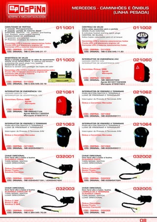 CÓD. ORIGINAL - MB A.344.545.01.17
CÓD. OSPINA - 011001
COMUTADOR DE PARTIDA
a
1 posição: Pré-aquecimento
a
2 posição: partida de motores diesel
STARTING SWITCH - 1st. position: pre-heating
2nd. Position: diesel engine starting
CONMUTADOR DE ARRANQUE
1ª posición: pre-calientar
2ª Posición: arranque de motores diesel
Caminhões LPO e motores estacionários/todos
Trucks LPO and stacionary engines/all
Camiones LPO y motores estacionarios/todos
011001
CÓD. ORIGINAL - MB A.364.545.70.24
CÓD. OSPINA - 032003
CHAVE DIRECIONAL
Com farol alto e baixo e buzina.
ALAVANCA CURVA EM “S”
Ônibus 0 364
Buses 0 364
Autobús 0 364
TURN SIGNAL SWITCH
LLAVE DIRECCIONAL
032003
CÓD. OSPINA - 032001
CHAVE DIRECIONAL
Com farol alto e baixo e buzina.
ALAVANCA LONGA
Ônibus/Caminhões
Buses/Trucks
Autobús/Camiones
TURN SIGNAL SWITCH
LLAVE DIRECCIONAL
032001
CÓD. ORIGINAL - MB A0005459211
CÓD. OSPINA - 021063
INTERRUPTOR DE PRESSÃO 3 TERMINAIS
PUSH BUTTON SWITCH 3 TERMINALS
LLAVE DE PRESIONAR 3 TERMINALES
Interruptor de Pressão 3 Terminais 24V
Ônibus e Caminhões Mercedes
021063
CÓD. ORIGINAL - MB 6885457124
Agrale 6007011322004
Marcopolo 27200141-3
CÓD. OSPINA - 021061
INTERRUPTOR DE EMERGÊNCIA 12V
HAZARD SWITCH 12V
INTERRUPTOR DE ADVERTENCIA 12V
Caminhões/Ônibus: MBB
Agrale
Marcopolo
021061
CÓD. ORIGINAL - MB A.000.545.33.18
CÓD. OSPINA - 011003
011003
CÓD. ORIGINAL - MB A.000.545.11.20
CÓD. OSPINA - 011002
CONTROLE DE VELAS
Indica velas aquecidas para a partida
SPARK PLUG CONTROL
It indicates heated starting spark plugs
CONTROL DE BUJÍAS
Indica bujías calientadas para el arranque
Caminhões LPO e motores estacionários/todos
Trucks LPO and stacionary engines/all
Camiones LPO y motores estacionarios/todos
011002
CÓD. ORIGINAL - MB
CÓD. OSPINA - 032005
CHAVE DIRECIONAL
Com farol alto e baixo, buzina,
LAMPEJO DE 2 TERMINAIS
ALAVANCA LONGA
Ônibus/Caminhões
Buses/Trucks
Autobús/Camiones
TURN SIGNAL SWITCH
LLAVE DIRECCIONAL
032005
CÓD. OSPINA - 032002
CHAVE DIRECIONAL
Com farol alto e baixo e buzina.
ALAVANCA CURTA
Ônibus/Caminhões
Buses/Trucks
Autobús/Camiones
TURN SIGNAL SWITCH
LLAVE DIRECCIONAL
032002
CÓD. OSPINA - 021064
INTERRUPTOR DE PRESSÃO 4 TERMINAIS
PUSH BUTTON SWITCH 4 TERMINALS
LLAVE DE PRESIONAR 4 TERMINALES
Interruptor de Pressão 4 Terminais 24V
Ônibus e Caminhões Mercedes
021064
CÓD. ORIGINAL - MB A0005459111
CÓD. OSPINA - 021062
INTERRUPTOR DE PRESSÃO 2 TERMINAIS
PUSH BUTTON SWITCH 2 TERMINALS
LLAVE DE PRESIONAR 2 TERMINALES
Interruptor de Pressão 2 Terminais 24V
Ônibus e Caminhões Mercedes
021062
CÓD. ORIGINAL - MB 3865457024
Agrale 6012011023008
Marcopolo 27200142-0
CÓD. OSPINA - 021060
INTERRUPTOR DE EMERGÊNCIA 24V
HAZARD SWITCH 24V
INTERRUPTOR DE ADVERTENCIA 24V
Caminhões/Ônibus: MBB
Agrale
Marcopolo
021060
CÓD. ORIGINAL - MB A3545457124 / A3455457424 CÓD. ORIGINAL - MB A3084547024
CÓD. ORIGINAL - MB A0005459311
RESISTÊNCIA DE VELAS
Reduz a tensão protegendo as velas de aquecimento
SPARK PLUG RESISTANCE - It reduces the tension
protecting the spark plugs from heating
RESISTOR DE BUJÍAS
Reduce la tensión para proteger las bujías del calor
Caminhões LPO 1113 e motores estacionários todos
Trucks LPO 1113 and stacionary engines/all
Camiones LPO 1113 y motores
estacionarios/todos
 