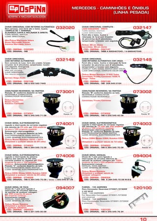 CÓD. OSPINA - 032020
CHAVE DIRECIONAL COM RETORNO AUTOMÁTICO
Sem carcaça, com farol alto e baixo, buzina,
LAMPEJO DE 1 TERMINAL
ALAVANCA CURTA E INCLINADA A DIREITA.
TURN SIGNAL SWITCH
LLAVE DIRECCIONAL
Mini-Ônibus Marcopolo Volare
Buses Marcopolo Volares
Autobús Marcopolo Volare
032020
CÓD. ORIGINAL - MB A.321.545.00.08
CÓD. OSPINA - 094007
CHAVE GERAL DE FACA
Chave de 1 polo para ligação e
interrupção de circuitos elétricos
de veículos de qualquer voltagem
por
Acionamento manual
250 amperes de pico e
80 amperes contínuo.
Ônibus/Buses/Autobús
(Adaptável a qualquer veículo
de qualquer voltagem)
MANUAL MAIN SWITCH
LLAVE GENERAL DE FACA
094007
CÓD. ORIGINAL - MB A.364.545.75.08 / Similar `a 000.545.67.08
CÓD. OSPINA - 074006
CHAVE GERAL ELETROMAGNÉTICA
Ligação e interrupção do sistema
elétrico dos veículos de 24 volts,
corrente positiva ou negativa por
Acionamento eletromagnético.
Posição “C” conforme desenho ao lado.
250
amperes de pico e 100 amperes
contínuo.
Ônibus 0400/Buses 0400/Autobús 0400
(Adaptável a qualquer veículo de 24 volts)
ELECTROMAGNETIC MAIN SWITCH
LLAVE GENERAL ELECTROMAGNÉTICA
074006
CÓD. ORIGINAL - MB A.364.545.73.08
CÓD. OSPINA - 074001
CHAVE GERAL ELETROMAGNÉTICA
Ligação e interrupção da corrente negativa
dos veículos de por
Acionamento eletromagnético.
Posição “C” conforme desenho ao lado.
24 volts 250 amperes
de pico e 100 amperes contínuo.
Ônibus/Buses/Autobús: 0370 / 0371
(Adaptável a qualquer veículo de 24 volts)
ELECTROMAGNETIC MAIN SWITCH
LLAVE GENERAL ELECTROMAGNÉTICA
074001
CÓD. ORIGINAL - MB A.345.545.71.08
CÓD. OSPINA - 073001
COMUTADOR REVERSÍVEL NA PARTIDA
Posição “A” conforme desenho ao lado
REVERSIBLE CONMUTATOR
CONMUTADOR REVERSIBLE
Ônibus/Caminhões
Buses/Trucks
Autobús/Camiones
073001
CÓD. ORIGINAL - MB A 000 540 7445
CÓD. OSPINA - 032148
CHAVE DIRECIONAL
COM RETORNO AUTOMÁTICO
Com comando de luzes, farol alto e baixo, lampejo.
Limpador de 2 velocidades, temporizador, lavador
com esguicho. Emergencia.
TURN SIGNAL SWITCH
With self canceling
LLAVE DIRECCIONAL
Con retorno automatico
Sprinter/Atego/Acello
032148
CÓD. ORIGINAL - MBB A 6955407045 / A 6885407045
CÓD. OSPINA - 032147
CHAVE DIRECIONAL COMPLETA -
Farol alto e baixo, buzina e
relampejo de farol com limpador
de pára-brisa de 2 velocidades,
temporizador e lavador com esguicho.
LADO ESQUERDO - PRETA
Ônibus: 88 em diante
Caminhões: 88 em diante
TURN SIGNAL SWITCH
LLAVE DIRECCIONAL
032147
CÓD. ORIGINAL - MB A.345.545.76.34
CÓD. OSPINA - 120100
FUSÍVEL - 100 AMPERES
Para Comutador Reversível 073001/073002
e uso geral
FUSE - 100 AMPERES
For Reversible Conmutator 073001/073002
and universal
FUSIBLE - 100 AMPERES
Para Conmutador Reversible 073001/073002
y universal
120100
CÓD. ORIGINAL - MB A.384.545.70.08 M.B.B.
CÓD. OSPINA - 094004
CHAVE GERAL MANUAL
Chave de 1 polo para ligação e
interrupção de circuitos elétricos de
veículos de qualquer voltagem por
.
Acionamento manual
1000
amperes de pico e 250 amperes contínuo
Ônibus/Buses/Autobús
(Adaptável a qualquer veículo de
qualquer voltagem)
MANUAL MAIN SWITCH
LLAVE GENERAL DE PANEL
094004
CÓD. ORIGINAL - MB A.364.545.70.08
CÓD. OSPINA - 074003
CHAVE GERAL ELETROMAGNÉTICA
Ligação e interrupção da corrente negativa
dos veículos de por
Acionamento eletromagnético de.
Posição “C” conforme desenho ao lado.
12 volts 250 amperes
de pico e 100 amperes contínuo.
Ônibus 0364/Buses 0364/Autobús 0364
(Adaptável a qualquer veículo de 12 volts)
ELECTROMAGNETIC MAIN SWITCH
LLAVE GENERAL ELECTROMAGNÉTICA
074003
CÓD. ORIGINAL - MB A.000.545.42.08
CÓD. OSPINA - 073002
COMUTADOR REVERSÍVEL NA PARTIDA
Posição “B” conforme desenho ao lado.
REVERSIBLE CONMUTATOR
CONMUTADOR REVERSIBLE
Caminhões/Trucks/Camiones
073002
CÓD. ORIGINAL - MB 008.545.0124
CÓD. OSPINA - 032149
CHAVE DIRECIONAL
COM RETORNO AUTOMÁTICO COR CINZA
Farol alto e baixo, buzina e relampejo de farol.
Limpador de pára-brisa com 2 velocidades,
temporizador e lavador com esguicho.
COMPLET TURN SIGNAL SWITCH GRAY COLOR
LLAVE DIRECCIONAL COMPLETA COLOR GRIS
Ônibus/Buses/Autobús: O 500 Todos
Caminhões/Trucks/Camiones:1938/S
Atego - Todos
032149
Posição “C”
Posição “C”
Posição “C”
CÓD. ORIGINAL - MB
 