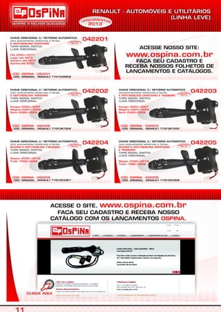 ACESSE O SITE,
FAÇA SEU CADASTRO E RECEBA NOSSO
CATÁLOGO COM OS LANÇAMENTOS .
www.ospina.com.br
OSPINA
CÓD. ORIGINAL - RENAULT 7701048956
CÓD. OSPINA - 042201
CHAVE DIRECIONAL C/ RETORNO AUTOMÁTICO
com acionamento lanternas e farois,
TURN SIGNAL SWITCH
E ANTI-NEBLINA DIANTEIRO
Clio 2000=>2011
Logan até 2010
Sandero até 2010
Symbol até 2010
LLAVE DIRECIONAL
042201
CÓD. ORIGINAL - RENAULT 7701047254
CÓD. OSPINA - 042202
CHAVE DIRECIONAL C/ RETORNO AUTOMÁTICO
com acionamento lanternas e farois,
TURN SIGNAL SWITCH
E ANTI-NEBLINA TRASEIRO
Kangoo 2000=>2007
Megane 2001=>2004
Senic 2000=>2005
LLAVE DIRECIONAL
042202
CÓD. ORIGINAL - RENAULT 7701047255
CÓD. OSPINA - 042203
CHAVE DIRECIONAL C/ RETORNO AUTOMÁTICO
comacionamento lanternas e farois,
TURN SIGNAL SWITCH
E ANTI-NEBLINA DIANTEIRO E TRASEIRO
Kangoo 2000=>2007
Megane 2001=>2004
Senic 2000=>2005
LLAVE DIRECIONAL
042203
CÓD. ORIGINAL - RENAULT 7701053057
CÓD. OSPINA - 042204
CHAVE DIRECIONAL C/ RETORNO AUTOMÁTICO
com acionamento lanternas e farois,
TURN SIGNAL SWITCH
BUZINA E ANTI-NEBLINA TRASEIRO
Master 2000=>2010
Trafic 1999=>2002
LLAVE DIRECIONAL
042204
CÓD. ORIGINAL - RENAULT 7701053058
CÓD. OSPINA - 042205
CHAVE DIRECIONAL C/ RETORNO AUTOMÁTICO
com acionamento lanternas e farois,
TURN SIGNAL SWITCH
BUZINA E ANTI-NEBLINA DIANTEIRO
E TRASEIRO
Master 2000=>2010
Trafic 1999=>2002
LLAVE DIRECIONAL
042205
EAM NÇ TN OAL
2013
EAM NÇ TN OAL
2013
EAM NÇ TN OAL
2013
EAM NÇ TN OAL
2013
EAM NÇ TN OAL
2013
EAM NÇ TN OAL
2013
S
ACESSE NOSSO SITE:
FAÇA SEU CADASTRO E
RECEBA NOSSOS FOLHETOS DE
LANÇAMENTOS E CATÁLOGOS.
www.ospina.com.br
 