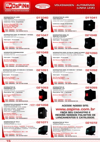 CÓD. ORIGINAL - VW 325941535105
CÓD. OSPINA - 021047
INTERRUPTOR FAROL DE NEBLINA 1 ESTÁGIO
Interruptor - 4 terminais
FOG LAMP SWITCH
INTERRUPTOR LUZ ANTINIEBLA
Santana/Quantum: 91 => 98
021047
INTERRUPTOR DE LUZES
COM REOSTATO
Lanternas e farois - 8 terminais
LIGHT SWITCH WITCH RHEOSTAT
LLAVE DE LUCES CON REOSTATO
Santana/Quantum: 88 => 90
Passat/Voyage/Parati/
Gol/Saveiro: 84 => 92
Caminhão 96 => 00
011040
CÓD. ORIGINAL - VW 305941531A
CÓD. OSPINA - 011040
CÓD. ORIGINAL - VW 325941535205
CÓD. OSPINA - 021048
021048INTERRUPTOR FAROL DE
NEBLINA 2 ESTÁGIOS
Interruptor - 5 terminais
FOG LAMP SWITCH
INTERRUPTOR LUZ ANTINIEBLA
Santana/Quantum: 91 => 98
INTERRUPTOR DE LUZES
COM REOSTATO
Lanternas e farois - 8 terminais
LIGHT SWITCH WITCH RHEOSTAT
LLAVE DE LUCES CON REOSTATO
Santana/Quantum: 91 => 98
011041
CÓD. ORIGINAL - VW 3259415311
CÓD. OSPINA - 011024
021055
CÓD. ORIGINAL - VW 325953235105
CÓD. OSPINA - 021055
INTERRUPTOR DE
EMERGÊNCIA 12V
Pisca-alerta 12V - 7 terminais
HAZARD SWITCH
INTERRUPTOR DE ADVERTENCIA
Santana/Quantum: 91 => 98
CÓD. OSPINA - 021084/021049
CÓD. ORIGINAL - VW 305959621A05
INTERRUPTOR DESEMBAÇADOR
Interruptor - 4 terminais
DEFROST SWITCH
INTERRUPTOR DEL DESEMPAÑADOR
Gol/Parati/Santana/
Quantum: Até 08/96
CÓD. ORIGINAL - VW 321951535B
CÓD. OSPINA - 021051
INTERRUPTOR FAROL DE NEBLINA 2 ESTÁGIOS
Interruptor - 5 terminais
FOG LAMP SWITCH
INTERRUPTOR LUZ ANTINIEBLA
Gol/Parati/Saveiro/
Santana/Quantum: => 92
021053
CÓD. OSPINA - 021053
CÓD. ORIGINAL - VW ZBC95323505
INTERRUPTOR DE
EMERGÊNCIA 12V
Pisca-alerta 12V - 7 terminais
HAZARD SWITCH
INTERRUPTOR DE ADVERTENCIA
Gol/Voyage/Parati/Saveiro:
85 => 92
CÓD. OSPINA - 021052
021052
CÓD. ORIGINAL - VW ZBC94153505
CÓD. ORIGINAL - VW 305941533205
CÓD. OSPINA - 021050
INTERRUPTOR FAROL DE MILHA LONGO ALCANCE
Interruptor - 4 terminais
HEADLIGHT SWITCH FOR MILE LONG REACH
INTERRUPTOR MILLA FARO DE LARGO ALCANCE
Gol/Saveiro/Parati: 91=>95
021050021049
021051
INTERRUPTOR DE TECLA
TOGGLE SWITCH
INTERRUPTORES DE TECLA
Geral de luzes e painel - 2 posições - 8 terminais
Gol/Voyage/Parati/Saveiro: 88 => 94
General headlight and dashboard light switch
2 posiction - 8 terminals
General de luces y del tablero - 2 posiciones
8 terminales
021072
CÓD. OSPINA - 021072
CÓD. ORIGINAL - VW 3079415313
INTERRUPTOR DE TECLA
TOGGLE SWITCH
INTERRUPTORES DE TECLA
Geral de luz de neblina - 1 posição - 4 terminais
Gol/Voyage/Parati/Saveiro: 88 => 94
General fog lamp switch - 1 posiction - 4 terminals
General de luces de neblina - 1 posicion - 4 terminales
021071
CÓD. OSPINA - 021071
CÓD. ORIGINAL - VW 3079415351
CÓD. OSPINA - 021058
CÓD. ORIGINAL - VW 3259598551
021058INTERRUPTOR ACIONADOR DE VIDRO
WINDOW LIFTING SWITCH
LLAVE ACCIONADORA ALZA VIDRIO
Interruptor simples - 5 terminais
Single switch - 5 terminals
Interruptor simples - 5 terminales
Gol/Saveiro/Parati/
Santana/Quantun: 87 => 92
EAM NÇ TN OAL
2013
EAM NÇ TN OAL
2013
S
INTERRUPTOR FAROL DE NEBLINA 1 ESTÁGIO
Interruptor - 4 terminais
FOG LAMP SWITCH
INTERRUPTOR LUZ ANTINIEBLA
Gol/Parati/Saveiro
Santana/Quantum: => 92
ACESSE NOSSO SITE:
FAÇA SEU CADASTRO E
RECEBA NOSSOS FOLHETOS DE
LANÇAMENTOS E CATÁLOGOS.
www.ospina.com.br
 