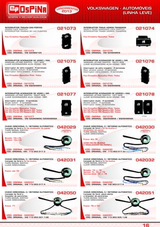 CÓD. ORIGINAL - VW 5Z0962125
CÓD. OSPINA - 021073
INTERRUPTOR TRAVAS DAS PORTAS
DOORS LOCK SWITCH
INTERRUPTOR TRABAS DE LAS PUERTAS
Fox/Crossfox/Spacefox: Todos
021073
CÓD. ORIGINAL - VW 113.953.501.1-06
CÓD. OSPINA - 042050
CHAVE DIRECIONAL C/ RETORNO AUTOMÁTICO
Lampejo de farol e
limpador de pára-brisa.
TURN SIGNAL SWITCH
LLAVE DIRECCIONAL
Fusca: 77
042050
CÓD. ORIGINAL - VW 113.953.517.4
CÓD. OSPINA - 042031
CHAVE DIRECIONAL C/ RETORNO AUTOMÁTICO
Lampejo de farol e .fio da buzina
Fusca: até 76
TURN SIGNAL SWITCH
LLAVE DIRECCIONAL
042031
CÓD. ORIGINAL - VW 5Z0959856/5Z0959856A
CÓD. OSPINA - 021077
INTERRUPTOR ACIONADOR DE VIDRO L DIR.
Interruptor simples - 4 terminais
WINDOW LIFTING SWITCH - RIGHT SIDE
LLAVE ACCIONADORA ALZA VIDRIO - DER.
Single switch - 4 terminals
Interruptor simple - 4 terminales
Fox/Crossfox/Spacefox: Todos
Gol G4/Parati G4/Saveiro G4: Todos
Gol G5/Parati G5/Saveiro G5: Todos
021077
CÓD. ORIGINAL - VW 6Q0959855
CÓD. OSPINA - 021075
INTERRUPTOR ACIONADOR DE VIDRO L ESQ.
Interruptor de vidro traseiro - 4 terminais
WINDOW LIFTING SWITCH - LEFT SIDE
LLAVE ACCIONADORA ALZA VIDRIO - IZQ.
Rear window switch - 4 terminals
Interruptor vidrio trasero - 4 terminales
Fox/Crossfox/Spacefox/Polo: Todos
021075
CÓD. ORIGINAL - VW 5Z4959859
CÓD. OSPINA - 021074
INTERRUPTOR TRAVA VIDROS TRASEIROS
SAFETY REAR WINDOWS LOCK SWITCH
INTERRUPTOR TRABA VIDRIOS TRASEROS
Fox/Crossfox/Spacefox: Todos
021074
CÓD. ORIGINAL - VW 113.953.505.1-06
CÓD. OSPINA - 042051
CHAVE DIRECIONAL C/ RETORNO AUTOMÁTICO
Lampejo de farol, pisca alerta
e limpador de pára-brisa.
TURN SIGNAL SWITCH
LLAVE DIRECCIONAL
Fusca: 78 => 81
042051
CÓD. ORIGINAL - VW 102.953.517.4
CÓD. OSPINA - 042032
CHAVE DIRECIONAL C/ RETORNO AUTOMÁTICO
Lampejo de farol e .fio da buzina
Brasília: 73 => 76
Variant, TL: 70 => 74
Karman-Guia: 75 => 76
TURN SIGNAL SWITCH
LLAVE DIRECCIONAL
042032
CÓD. ORIGINAL - 6Q0959858 / 6Q0959858A
CÓD. OSPINA - 021078
INTERRUPTOR ACIONADOR DE VIDROS L ESQ.
Interruptor duplo - 4 terminais
WINDOW LIFTING SWITCH - LEFT SIDE
LLAVE ACCIONADORA ALZA VIDRIO - IZQ.
Double switch - 4 terminals
Interruptor doble - 4 terminales
Fox/Crossfox/Spacefox/Polo: Todos
Gol G4/Parati G4/Saveiro G4: Todos
Gol G5/Parati G5/Saveiro G5: Todos
021078
CÓD. ORIGINAL - VW 6Q0959856
CÓD. OSPINA - 021076
INTERRUPTOR ACIONADOR DE VIDRO L DIR.
Interruptor de vidro traseiro - 4 terminais
WINDOW LIFTING SWITCH - RIGTH SIDE
LLAVE ACCIONADORA ALZA VIDRIO - DER.
Rear window switch - 4 terminals
Interruptor vidrio trasero - 4 terminales
Fox/Crossfox/Spacefox/Polo: Todos
021076
CÓD. ORIGINAL: VW - 113.953.517.3
CÓD. OSPINA - 042029
CHAVE DIRECIONAL C/ RETORNO AUTOMÁTICO
Lampejo de farol e .fio do sinalizador do painel
Brasila: 73=>74
Variant: 73=>74
TURN SIGNAL SWITCH
LLAVE DIRECCIONAL
042029
CÓD. ORIGINAL: VW - 113.953.517.9
CÓD. OSPINA - 042030
042030CHAVE DIRECIONAL C/ RETORNO AUTOMÁTICO
Lampejo de farol
.
e fio da buzina e
sinalizador do painel
Fusca: Ate 76
(COM FIO DA BUZINA
E SINALIZADOR DO PAINEL)
TURN SIGNAL SWITCH
LLAVE DIRECCIONAL
EAM NÇ TN OAL
2013
EAM NÇ TN OAL
2013
EAM NÇ TN OAL
2013
S
 
