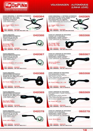 CÓD. ORIGINAL - VW 321.953.513-05
CÓD. OSPINA - 042066
CHAVE DIRECIONAL
COM RETORNO AUTOMÁTICO
Acionamento do farol alto
e baixo e lampejo de farol.
TURN SIGNAL SWITCH
LLAVE DIRECCIONAL
Gol,Voyage, Parati,
Saveiro: 88 => 95
Santana: 85 => 90
042066
CÓD. ORIGINAL - VW 237.953.513.1
CÓD. OSPINA - 042079
CHAVE DIRECIONAL
COM RETORNO AUTOMÁTICO
Acionamento do farol alto
e baixo e lampejo de farol.
TURN SIGNAL SWITCH
LLAVE DIRECCIONAL
Kombi: 96 em diante
042079
CÓD. ORIGINAL - VW 377953513.A
CÓD. OSPINA - 042069
CHAVE DIRECIONAL
COM RETORNO AUTOMÁTICO
Comutação farol alto e baixo
lampejo de farol, SEM pisca alerta.
TURN SIGNAL SWITCH
LLAVE DIRECCIONAL
Gol, Parati, Saveiro:
MAIO/99 em diante
042069
CÓD. ORIGINAL - VW 377953513
CÓD. OSPINA - 042068
CHAVE DIRECIONAL
COM RETORNO AUTOMÁTICO
Comutação farol alto e baixo
lampejo de farol, COM pisca alerta.
TURN SIGNAL SWITCH
LLAVE DIRECCIONAL
Gol, Parati, Saveiro: 94 => 99
042068
CÓD. ORIGINAL - VW 325.953.513.2
CÓD. OSPINA - 042067
CHAVE DIRECIONAL
COM RETORNO AUTOMÁTICO
Acionamento do farol alto
e baixo e lampejo de farol.
TURN SIGNAL SWITCH
LLAVE DIRECCIONAL
Santana e Quantum: 91 em diante
042067
CÓD. ORIGINAL - VW 300 953 519 2
CÓD. OSPINA - 062266
CHAVE DE LIMPADOR DE PARA-BRISA
Limpador com 2 velocidades,
temporizador e lavador dianteiro.
WINDSCREEN WIPER SWITCH
LLAVE LIMPIADOR DEL PARABRISAL
Gol, Voyage, Parati,
Saveiro: 88 => 95
Santana: 85 => 90
062266
CÓD. ORIGINAL - VW 237 953 519 2
CÓD. OSPINA - 062279
CHAVE DE LIMPADOR DE PARA-BRISA
Limpador com 2 velocidades,
temporizador e lavador dianteiro.
WINDSCREEN WIPER SWITCH
LLAVE LIMPIADOR DEL PARABRISAL
Kombi: 96 em diante
062279
CÓD. ORIGINAL - VW 377953519 A
CÓD. OSPINA - 062269
CHAVE LIMPADOR DE PÁRA-BRISA
Com temporizador e lavador dianteiro
e traseiro.
WINDSCREEN WIPER SWITCH
With washer and timer
LLAVE LIMPIADOR DEL PARABRISA
Con arnadela y temporizador
Gol, Parati: 94 => 99
062269
CÓD. ORIGINAL - VW 377953519
CÓD. OSPINA - 062268
CHAVE LIMPADOR DE PÁRA-BRISA
Com temporizador e lavador.
WINDSCREEN WIPER SWITCH
With washer and timer
LLAVE LIMPIADOR DEL PARABRISA
Con arnadela y temporizador
Gol, Parati, Saveiro: 94 => 99
062268
CÓD. ORIGINAL - VW 327 953 519 1
CÓD. OSPINA - 062267
CHAVE DE LIMPADOR DE PARA-BRISA
Limpador com 2 velocidades,
temporizador e lavador dianteiro.
WINDSCREEN WIPER SWITCH
LLAVE LIMPIADOR DEL PARABRISAL
Santana e Quantum:
91 em diante
062267
CÓD. ORIGINAL - VW 305.953.505.7-05
CÓD. OSPINA - 042064
CHAVE DIRECIONAL C/ RETORNO AUTOMÁTICO
Comutação farol alto e baixo
lampejo de farol, pisca alerta
e limpador de pára-brisa.
TURN SIGNAL SWITCH
LLAVE DIRECCIONAL
Gol, Voyage, Parati, Saveiro:
84 => 87
042064
CÓD. ORIGINAL - VW 305.953.505.8-05
CÓD. OSPINA - 042065
042065CHAVE DIRECIONAL C/ RETORNO AUTOMÁTICO
Comutação farol alto e baixo, lampejo de farol,
pisca alerta e limpador de pára-brisa
com temporizador com esguicho.
TURN SIGNAL SWITCH With timer
LLAVE DIRECCIONAL Con temporizador
Gol, Voyage, Parati, Saveiro:
84 => 87
 