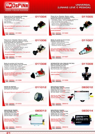 CÓD. ORIGINAL -
CÓD. OSPINA - 011004
Chave de luz de 2 posições liga/desliga.
Dois terminais com parafusos.
• Headlight switch, setting: on/off.
Two terminals with screw.
• Llave de luz con 2 posiciones:
liga/desliga.
Dos terminales con tonillos.
Uso geral/General application/Uso general
UMA PUXADA
011004
CÓD. ORIGINAL -
CÓD. OSPINA - 011005
Chave de luz. Posições: Neutro, painel
e lanternas, lanternas traseiras e faróis.
Quatro terminais com parafusos.
• Headlight switch, setting:neutral, dashboard
and parking lights, tail and headlights.
Four terminals with screw.
• Llave de luz. Posiciones: Neutro,
panel y faros, faros traseros e faros.
Quatro terminales con tonillos.
Uso geral/General application/Uso general
DUAS PUXADAS
011005
CÓD. ORIGINAL -
CÓD. OSPINA - 011006
Chave de luz. Posições: Neutro, painel
e lanternas, lanternas traseiras e faróis.
Cinco terminais com parafusos.
• Headlight switch, setting:neutral, dashboard
and parking lights, tail and headlights.
Five terminals with screw.
• Llave de luz. Posiciones: Neutro, panel
y faros, faros traseros e faros.
Cinco terminales con tonillos.
Uso geral/General application/Uso general
DUAS PUXADAS
011006
CÓD. ORIGINAL -
CÓD. OSPINA - 011007
Botão de partida de 2 terminais.
Contato normal aberto.
• Starter switch two terminals.
Contact normally open.
• Botón arranque dos terminales
Contacto normal abierto.
Uso geral/General application/Uso general
Agrale; Ford: F350/600/700; Hyster;
Scania; J.I.Case. Vme; Fiat Allis; Maxion
011007
CÓD. ORIGINAL -
CÓD. OSPINA - 011008
Botão de partida de 2 terminais.
Contato normal aberto. Com borracha
• Starter switch two terminals.
Contact normally open. With rubber
• Botón arranque dos terminales
Contacto normal abierto. Con goma
Uso geral/General application/Uso general
Massey Ferguson; Caterpillar;
Hyster; Vme; J.I.Case.
011008
CÓD. ORIGINAL -
CÓD. OSPINA - 011009
INTERRUPTOR LIGA/DESLIGA (TIC-TAC)
Dois terminais com parafusos
SWITCH SETING ON/OFF
Two terminals with screw
INTERRUPTOR LIGA/DESLIGA
Dos terminales con tonillos
Uso geral/General application/Uso general
UMA PUXADA
011009
CÓD. ORIGINAL -
CÓD. OSPINA - 011012
BOTÃO DE PARTIDA
START BUTTON SWITCH
BOTONES DE PARTIDA
Uso geral/General application/Uso general
011012
CÓD. ORIGINAL -
CÓD. OSPINA - 083012
083012
CÓD. ORIGINAL -
CÓD. OSPINA - 083013
REDUTOR DE TENSÃO
DE 24V PARA 12Vx10A
10A
10A
Veículos de 24V – Todos
24V vehicles – All
Coches de 24V – Todos
VOLTAGE REDUCTOR
FROM 24V TO 12Vx
REDUCTOR DE TENSIÓN
DE 24V PARA 12Vx
083013
CÓD. ORIGINAL -
CÓD. OSPINA - 083014
083014
REDUTOR DE TENSÃO
DE 24V PARA 12Vx x240W20A
20A
20A
Veículos de 24V – Todos
24V vehicles – All
Coches de 24V – Todos
VOLTAGE REDUCTOR
FROM 24V TO 12Vx x240W
REDUCTOR DE TENSIÓN
DE 24V PARA 12Vx x240W
REDUTOR DE TENSÃO
DE 24V PARA 12Vx x75W5A
5A
5A
Veículos de 24V – Todos
24V vehicles – All
Coches de 24V – Todos
VOLTAGE REDUCTOR
FROM 24V TO 12Vx x75W
REDUCTOR DE TENSIÓN
DE 24V PARA 12Vx x75W
 