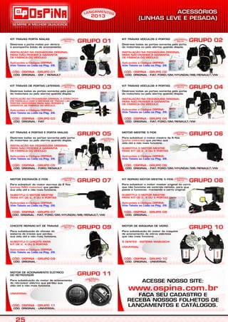 CÓD. ORIGINAL - FIAT
CÓD. OSPINA - GRUPO 03
KIT TRAVAS DE PORTAS LATERAIS
Destrava todas as portas somente pela porta
do motorista ou pelo alarme quando dispõe.
INSTALAÇÃO NA FECHADURA ORIGINAL E CONECTADA
EM PARALELO COM O SISTEMA DE TRAVAS DAS
PORTAS DIANTEIRAS PARA NÃO PERDER A
GARANTIA DE FÁBRICA DO VEÍCULO.
Aplicações e Códigos OSPINA:
Vide Tabela ao Lado na Pág. 26.
GRUPO 03 GRUPO 04
CÓD. ORIGINAL - FORD/RENAULT
CÓD. OSPINA - GRUPO 05
KIT TRAVAS 4 PORTAS E PORTA MALAS
Destrava todas as portas somente pela porta
do motorista ou pelo alarme quando dispõe.
INSTALAÇÃO NA FECHADURA ORIGINAL
PARA NÃO PERDER A GARANTIA
DE FÁBRICA DO VEÍCULO.
Aplicações e Códigos OSPINA:
Vide Tabela ao Lado na Pág. 26.
GRUPO 05
CÓD. ORIGINAL - FIAT/FORD/GM/HYUNDAI/MB/RENAULT/VW
CÓD. OSPINA - GRUPO 06
GRUPO 06
CÓD. ORIGINAL - FIAT/FORD/GM/HYUNDAI/MB/RENAULT/VW
CÓD. OSPINA - GRUPO 07
MOTOR ESCRAVOS 2 FIOS
Para substituir do motor escravo de 2 fios
que perdeu
sua vida útil e não mais funciona.
(portas NÃO motorisa)
SUBSTITUI O MOTOR MESTRE
PARA KIT DE 2, 4 OU 5 PORTAS
Aplicações e Códigos OSPINA:
Vide Tabela ao Lado na Pág. 26.
GRUPO 07
CÓD. ORIGINAL -
CÓD. OSPINA - GRUPO 08
GRUPO 08
CÓD. ORIGINAL -
CÓD. OSPINA - GRUPO 09
CHICOTE REPARO KIT DE TRAVAS
Para substituição do chicote do
sistema de travas que perdeu
sua vida útil e não mais funciona.
SUBSTITUI O CHICOTE PARA
KIT DE 2, 4 OU 5 PORTAS
Aplicações e Códigos OSPINA:
Vide Tabela ao Lado na Pág. 26.
GRUPO 09
CÓD. ORIGINAL - UNIVERSAL
CÓD. OSPINA - GRUPO 10
GRUPO 10
CÓD. ORIGINAL - GM / RENAULT
CÓD. OSPINA - GRUPO 01
KIT TRAVAS PORTA MALAS
Destrava o porta malas por dentro
e acompanha botão de acionamento.
INSTALAÇÃO NA FECHADURA ORIGINAL
PARA NÃO PERDER A GARANTIA
DE FÁBRICA DO VEÍCULO.
Aplicações e Códigos OSPINA:
Vide Tabela ao Lado na Pág. 26.
GRUPO 02
MOTOR MESTRE 5 FIOS
Para substituir o motor mestre de 5 fios
que perdeu sua
vida útil e não mais funciona.
(porta motorisa)
SUBSTITUI O MOTOR MESTRE
PARA KIT DE 2, 4 OU 5 PORTAS
Aplicações e Códigos OSPINA:
Vide Tabela ao Lado na Pág. 26.
KIT REPARO MOTOR MESTRE 5 FIOS
Para substituir o motor master original do carro
que não funciona via controle remoto, para que
passe a funcionar, mantendo o carro original.
SUBSTITUI O MOTOR MESTRE
PARA KIT DE 2, 4 OU 5 PORTAS
Aplicações e Códigos OSPINA:
Vide Tabela ao Lado na Pág. 26.
MOTOR DE MÁQUINA DE VIDRO
Para substituição do motor da máquina
de acionamento de vidros elétricos
que não mais funciona.
8 DENTES - SISTEMA MABUSCHI
UNIVERSAL
CÓD. ORIGINAL - FIAT/FORD/GM/RENAULT/VW
CÓD. OSPINA - GRUPO 04
KIT TRAVAS VEÍCULOS 4 PORTAS
Destrava todas as portas somente pela porta
do motorista ou pelo alarme quando dispõe.
INSTALAÇÃO NA FECHADURA ORIGINAL
PARA NÃO PERDER A GARANTIA
DE FÁBRICA DO VEÍCULO.
Aplicações e Códigos OSPINA:
Vide Tabela ao Lado na Pág. 26.
CÓD. ORIGINAL - FIAT/FORD/GM/HYUNDAI/MB/RENAULT/VW
CÓD. OSPINA - GRUPO 02
KIT TRAVAS VEÍCULOS 2 PORTAS
Destrava todas as portas somente pela porta
do motorista ou pelo alarme quando dispõe.
INSTALAÇÃO NA FECHADURA ORIGINAL
PARA NÃO PERDER A GARANTIA
DE FÁBRICA DO VEÍCULO.
Aplicações e Códigos OSPINA:
Vide Tabela ao Lado na Pág. 26.
GRUPO 01 EAM NÇ TN OAL
2013
EAM NÇ TN OAL
2013
EAM NÇ TN OAL
2013
EAM NÇ TN OAL
2013
EAM NÇ TN OAL
2013
EAM NÇ TN OAL
2013
EAM NÇ TN OAL
2013
EAM NÇ TN OAL
2013
EAM NÇ TN OAL
2013
EAM NÇ TN OAL
2013
S
CÓD. ORIGINAL - UNIVERSAL
CÓD. OSPINA - GRUPO 11
MOTOR DE ACIONAMENTO ELÉTRICO
DO RETROVISOR
Para substituição do motor de acionamento
do retrovisor elétrico que perdeu sua
vida útil e não mais funciona.
UNIVERSAL
GRUPO 11
ACESSE NOSSO SITE:
FAÇA SEU CADASTRO E
RECEBA NOSSOS FOLHETOS DE
LANÇAMENTOS E CATÁLOGOS.
www.ospina.com.br
EAM NÇ TN OAL
2013
 