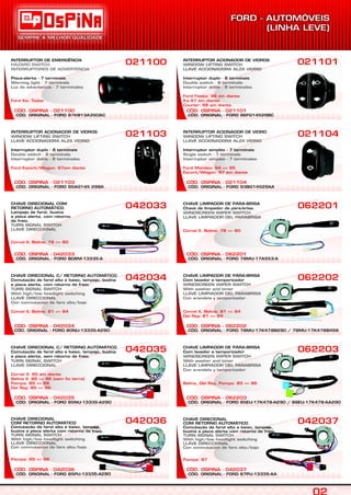 CÓD. ORIGINAL - FORD 95AG145 29BA
CÓD. OSPINA - 021103
INTERRUPTOR ACIONADOR DE VIDROS
Interruptor duplo - 8 terminais
WINDOW LIFTING SWITCH
LLAVE ACCIONADORA ALZA VIDRIO
Double switch - 8 terminals
Interruptor doble - 8 terminales
Ford Escort/Wagon: 97em diante
021103 021104
CÓD. ORIGINAL - FORD BD8M-13335-A
CÓD. OSPINA - 042033
CHAVE DIRECIONAL COM
RETORNO AUTOMÁTICO
Lampejo de farol, buzina
e pisca alerta, com retorno
de freio.
TURN SIGNAL SWITCH
LLAVE DIRECCIONAL
Corcel II, Belina: 78 => 80
042033
CÓD. ORIGINAL - FORD 78MU-17A553-A
CÓD. OSPINA - 062201
062201
CÓD. ORIGINAL - FORD 80NU-13335-A290
CÓD. OSPINA - 042034
CHAVE DIRECIONAL C/ RETORNO AUTOMÁTICO
Comutação de farol alto e baixo, lampejo, buzina
e pisca alerta, com retorno de freio.
TURN SIGNAL SWITCH
With high/low headlight switching
LLAVE DIRECCIONAL
Con conmutacion de faro alto/bajo
Corcel II, Belina: 81 => 84
042034
CÓD. ORIGINAL - FORD 78MU-17K478B290 / 78MU-17K478B456
CÓD. OSPINA - 062202
062202
CÓD. ORIGINAL - FORD 85NU-13335-A290
CÓD. OSPINA - 042035
CHAVE DIRECIONAL C/ RETORNO AUTOMÁTICO
Comutação de farol alto e baixo, lampejo, buzina
e pisca alerta, sem retorno de freio.
TURN SIGNAL SWITCH
LLAVE DIRECCIONAL
Corcel II: 85 em diante
Belina II: 85 => 86 (sem fio terra)
Pampa: 85 => 86
Del Rey: 85 => 86
042035
CÓD. ORIGINAL - FORD 85PU-13335-A290
CÓD. OSPINA - 042036
CHAVE DIRECIONAL
COM RETORNO AUTOMÁTICO
Comutação de farol alto e baixo, lampejo,
buzina e pisca alerta com retorno de freio.
TURN SIGNAL SWITCH
With high/low headlight switching
LLAVE DIRECCIONAL
Con conmutacion de faro alto/bajo
Pampa: 85 => 86
042036
CÓD. ORIGINAL - FORD 87PU-13335-AA
CÓD. OSPINA - 042037
042037
CÓD. ORIGINAL - FORD 97KB13A350AC
CÓD. OSPINA - 021100
INTERRUPTOR DE EMERGÊNCIA
Pisca-alerta - 7 terminais
HAZARD SWITCH
INTERRUPTORES DE ADVERTENCIA
Warning light - 7 terminals
Luz de advertencia - 7 terminales
Ford Ka: Todos
021100 021101
CHAVE LIMPADOR DE PÁRA-BRISA
Chave de limpador de pára-brisa.
WINDSCREEN WIPER SWITCH
LLAVE LIMPIADOR DEL PARABRISA
Corcel II, Belina: 78 => 80
CHAVE LIMPADOR DE PÁRA-BRISA
Com lavador e temporizador
WINDSCREEN WIPER SWITCH
With washer and timer
LLAVE LIMPIADOR DEL PARABRISA
Con arandela y temporizador
Corcel II, Belina: 81 => 84
Del Rey: 81 => 84
CHAVE DIRECIONAL
COM RETORNO AUTOMÁTICO
Comutação de farol alto e baixo, lampejo,
buzina e pisca alerta com retorno de freio.
TURN SIGNAL SWITCH
With high/low headlight switching
LLAVE DIRECCIONAL
Con conmutacion de faro alto/bajo
Pampa: 87
CÓD. ORIGINAL - FORD 93BG14529AA
CÓD. OSPINA - 021104
INTERRUPTOR ACIONADOR DE VIDRO
Interruptor simples - 7 terminais
WINDOW LIFTING SWITCH
LLAVE ACCIONADORA ALZA VIDRIO
Single switch - 7 terminals
Interruptor simples - 7 terminales
Ford Mondeo: 94 => 95
Escort/Wagon: 97 em diante
CÓD. ORIGINAL - FORD 96FG14529BC
CÓD. OSPINA - 021101
INTERRUPTOR ACIONADOR DE VIDROS
Interruptor duplo - 8 terminais
WINDOW LIFTING SWITCH
LLAVE ACCIONADORA ALZA VIDRIO
Double switch - 8 terminals
Interruptor doble - 8 terminales
Ford Fiesta: 96 em diante
Ka:97 em diante
Courier: 98 em diante
CÓD. ORIGINAL - FORD 85EU-17K478-A290 / 88EU-17K478-AA290
CÓD. OSPINA - 062203
062203CHAVE LIMPADOR DE PÁRA-BRISA
Com lavador e temporizador
WINDSCREEN WIPER SWITCH
With washer and timer
LLAVE LIMPIADOR DEL PARABRISA
Con arandela y temporizador
Belina, Del Rey, Pampa: 85 => 86
 