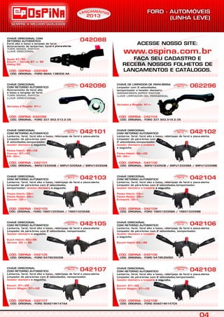 CÓD. OSPINA -042096
CHAVE DIRECIONAL
COM RETORNO AUTOMÁTICO
Acionamento do farol alto
e baixo e lampejo de farol.
TURN SIGNAL SWITCH
LLAVE DIRECCIONAL
Versales e Royalle: 91=>
042096 062296
CÓD. ORIGINAL - 96FG13335AB / 98FU13335AA / 98FU13335AB
CÓD. OSPINA - 042101
CHAVE DIRECIONAL
COM RETORNO AUTOMÁTICO
Lanterna, farol, farol alto e baixo, relampejo de farol e pisca-alerta
Limpador de pára-brisa com
2 velocidades,temporizador,
e esguicho.lavador dianteiro
Fiesta Hatch: 96=>02
Courier: 97=>01
KA: 00=>
042101
CÓD. ORIGINAL - 96FG13335CB / 98FU13335BA / 98FU13335BB
CÓD. OSPINA - 042102
042102
CÓD. ORIGINAL - FORD 1S6513335AA / 1S6513335AB
CÓD. OSPINA - 042103
CHAVE DIRECIONAL
COM RETORNO AUTOMÁTICO
Lanterna, farol, farol alto e baixo, relampejo de farol e pisca-alerta
Limpador de pára-brisa com 2 velocidades,
temporizador, e esguicho.lavador dianteiro
Fiesta Hatch: 02=>
Fiesta Sedan: 04=>
Courier: 02=>
042103
CÓD. ORIGINAL - FORD 1S6513335BA / 1S6513335BB
CÓD. OSPINA - 042104
042104
CÓD. ORIGINAL - FORD 547953505B
CÓD. OSPINA - 042105
CHAVE DIRECIONAL
COM RETORNO AUTOMÁTICO
Lanterna, farol, farol alto e baixo, relampejo de farol e pisca-alerta
Limpador de pára-brisa com 2 velocidades, temporizador,
e esguicho.lavador dianteiro
Ecort Hatch: 93=>96
Verona: 93 => 96
042105
CÓD. ORIGINAL - FORD 547953505D
CÓD. OSPINA - 042106
042106
CÓD. ORIGINAL - FORD 95AG14K147AA
CÓD. OSPINA - 042107
CHAVE DIRECIONAL
COM RETORNO AUTOMÁTICO
Lanterna, farol, farol alto e baixo, relampejo de farol e pisca-alerta
Limpador de pára-brisa com 2 velocidades, temporizador,
e esguicho.lavador dianteiro
Escort: 97=>02
Escort Wagon: 97=>02
042107
CÓD. ORIGINAL - FORD 95AG14K147CA
CÓD. OSPINA - 042108
042108
CÓD. ORIGINAL - FORD 86AG.13B302.AA
CÓD. OSPINA - 042088
CHAVE DIRECIONAL
Farol alto e baixo e lampejo de farol.
Acionamento de lanternas; farol e pisca-alerta.
COM
RETORNO AUTOMÁTICO
TURN SIGNAL SWITCH
LLAVE DIRECIONAL
Apolo 91/92;
Escort / Verona 87 => 92
Hobby 93
042088
CHAVE DIRECIONAL
COM RETORNO AUTOMÁTICO
Lanterna, farol, farol alto e baixo, relampejo de farol e pisca-alerta.
Limpador de pára-brisa com
2 velocidades,temporizador,
e esguicho.
lavador dianteiro e traseiro
Fiesta Hatch: 96=>02
KA: 00=>
CHAVE DIRECIONAL
COM RETORNO AUTOMÁTICO
Lanterna, farol, farol alto e baixo, relampejo de farol e pisca-alerta.
Limpador de pára-brisa com 2 velocidades,temporizador,
e esguicho.lavador dianteiro e traseiro
Fiesta Hatch: 03=>
Fiesta Sedan: 05=>
Ecosport: 05=>
CHAVE DIRECIONAL
COM RETORNO AUTOMÁTICO
Lanterna, farol, farol alto e baixo, relampejo de farol e pisca-alerta.
Limpador de pára-brisa com 2 velocidades, temporizador,
e esguicho.
lavador dianteiro e traseiro
Escort Hatch:93=>96
CHAVE DIRECIONAL
COM RETORNO AUTOMÁTICO
Lanterna, farol, farol alto e baixo, relampejo de farol e pisca-alerta.
Limpador de pára-brisa com 2 velocidades,temporizador,
e esguicho.lavador dianteiro e traseiro
Escort: 97=>02
Escort Wagon: 97=>02
CÓD. ORIGINAL - FORD 337.953.519.2.05
CÓD. OSPINA - 042104
CHAVE DE LIMPADOR DE PARA-BRISA
Limpador com 2 velocidades,
temporizador e lavador dianteiro.
WINDSCREEN WIPER SWITCH
LLAVE LIMPIADOR DEL PARABRISAL
Versales e Royalle: 91=>
EAM NÇ TN OAL
2013
EAM NÇ TN OAL
2013
EAM NÇ TN OAL
2013
EAM NÇ TN OAL
2013
EAM NÇ TN OAL
2013
EAM NÇ TN OAL
2013
EAM NÇ TN OAL
2013
EAM NÇ TN OAL
2013
EAM NÇ TN OAL
2013
EAM NÇ TN OAL
2013
EAM NÇ TN OAL
2013
S
CÓD. ORIGINAL - FORD 337.953.513.2.05
ACESSE NOSSO SITE:
FAÇA SEU CADASTRO E
RECEBA NOSSOS FOLHETOS DE
LANÇAMENTOS E CATÁLOGOS.
www.ospina.com.br
 