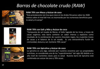 Barras de chocolate crudo (RAW)
RAW 70% con Spirulina y Azúcar de coco
La spirulina es una alga, valorada por nuestros ancestros por sus propiedades
nutritivas, es considerada una de los "superalimentos" del siglo XXI debido a su
alto nivel de nutrientes claves para la salud. Nuestra barra de Spirulina está
combinada con azúcar de coco y 70% cacao.
RAW 70% con Maca y Azúcar de coco
“Esta protuberante raíz Inca que crece en los Andes Peruanos sobre los 3500
metros sobre el nivel del mar; es reconocida por los numerosos beneficios para
la salud y el cuerpo”
RAW 70% con Salt y Nibs y Azúcar de coco
"Compuesta de sal rosada de Maras, el Valle Sagrado de los Incas, y trozos de
cacao orgánico; esta barra contiene un sabor intenso y explosivo como
resultado de la combinación de nuestro chocolate negro, los crujientes trozos
de cacao y el balance de la sal rosada. Es una extraordinaria fusión de
cremosidad, dulzura y sal. Contiene 70% cacao”
13
 