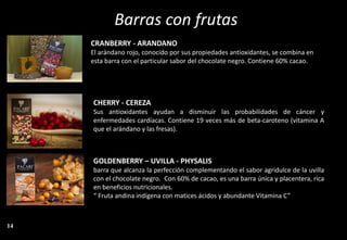 Barras con frutas
GOLDENBERRY – UVILLA - PHYSALIS
barra que alcanza la perfección complementando el sabor agridulce de la uvilla
con el chocolate negro. Con 60% de cacao, es una barra única y placentera, rica
en beneficios nutricionales.
“ Fruta andina indígena con matices ácidos y abundante Vitamina C”
CRANBERRY - ARANDANO
El arándano rojo, conocido por sus propiedades antioxidantes, se combina en
esta barra con el particular sabor del chocolate negro. Contiene 60% cacao.
CHERRY - CEREZA
Sus antioxidantes ayudan a disminuir las probabilidades de cáncer y
enfermedades cardíacas. Contiene 19 veces más de beta-caroteno (vitamina A
que el arándano y las fresas).
14
 