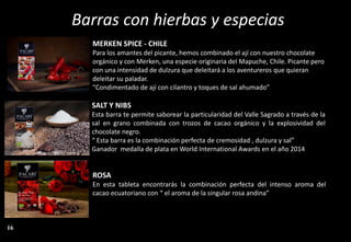 Barras con hierbas y especias
MERKEN SPICE - CHILE
Para los amantes del picante, hemos combinado el ají con nuestro chocolate
orgánico y con Merken, una especie originaria del Mapuche, Chile. Picante pero
con una intensidad de dulzura que deleitará a los aventureros que quieran
deleitar su paladar.
“Condimentado de ají con cilantro y toques de sal ahumado”
SALT Y NIBS
Esta barra te permite saborear la particularidad del Valle Sagrado a través de la
sal en grano combinada con trozos de cacao orgánico y la explosividad del
chocolate negro.
“ Esta barra es la combinación perfecta de cremosidad , dulzura y sal”
Ganador medalla de plata en World International Awards en el año 2014
ROSA
En esta tableta encontrarás la combinación perfecta del intenso aroma del
cacao ecuatoriano con “ el aroma de la singular rosa andina”
16
 