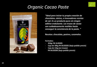 Organic Cacao Paste
“Ideal para iniciar tu propia creación de
chocolates, dulces, o innovadoras recetas
de sal. Es un producto puro sin ningún
aditivo endulzante. Los trozos de cacao
son cuidadosamente molidos hasta
conseguir la consistencia de la pasta. ”
Recetas: chocolate, postres, caramelos
Formatos:
- 454gr PA SL20205
- Caja de 30kg PA BU20205 (bajo pedido previo)
- Caja de 15kg (en trozos)
PA BU20206 (bajo pedido previo)
29
 